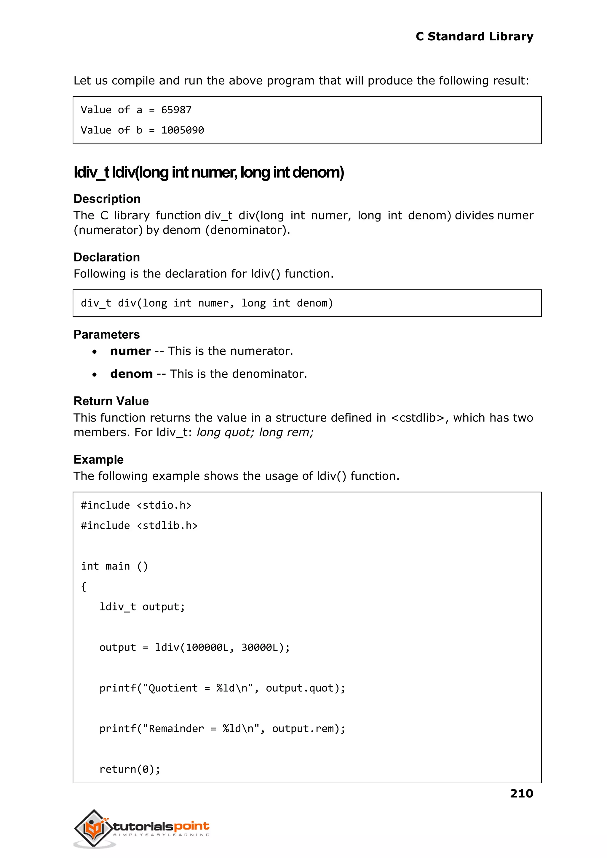 C Standard Library
210
Let us compile and run the above program that will produce the following result:
Value of a = 65987
Value of b = 1005090
ldiv_tldiv(longintnumer,longintdenom)
Description
The C library function div_t div(long int numer, long int denom) divides numer
(numerator) by denom (denominator).
Declaration
Following is the declaration for ldiv() function.
div_t div(long int numer, long int denom)
Parameters
 numer -- This is the numerator.
 denom -- This is the denominator.
Return Value
This function returns the value in a structure defined in <cstdlib>, which has two
members. For ldiv_t: long quot; long rem;
Example
The following example shows the usage of ldiv() function.
#include <stdio.h>
#include <stdlib.h>
int main ()
{
ldiv_t output;
output = ldiv(100000L, 30000L);
printf("Quotient = %ldn", output.quot);
printf("Remainder = %ldn", output.rem);
return(0);
 