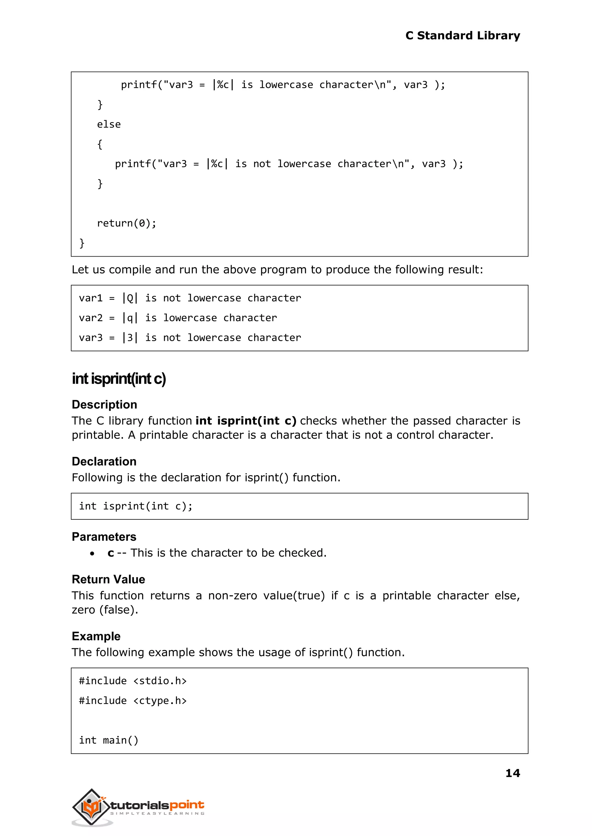 C Standard Library
14
printf("var3 = |%c| is lowercase charactern", var3 );
}
else
{
printf("var3 = |%c| is not lowercase charactern", var3 );
}
return(0);
}
Let us compile and run the above program to produce the following result:
var1 = |Q| is not lowercase character
var2 = |q| is lowercase character
var3 = |3| is not lowercase character
intisprint(intc)
Description
The C library function int isprint(int c) checks whether the passed character is
printable. A printable character is a character that is not a control character.
Declaration
Following is the declaration for isprint() function.
int isprint(int c);
Parameters
 c -- This is the character to be checked.
Return Value
This function returns a non-zero value(true) if c is a printable character else,
zero (false).
Example
The following example shows the usage of isprint() function.
#include <stdio.h>
#include <ctype.h>
int main()
 