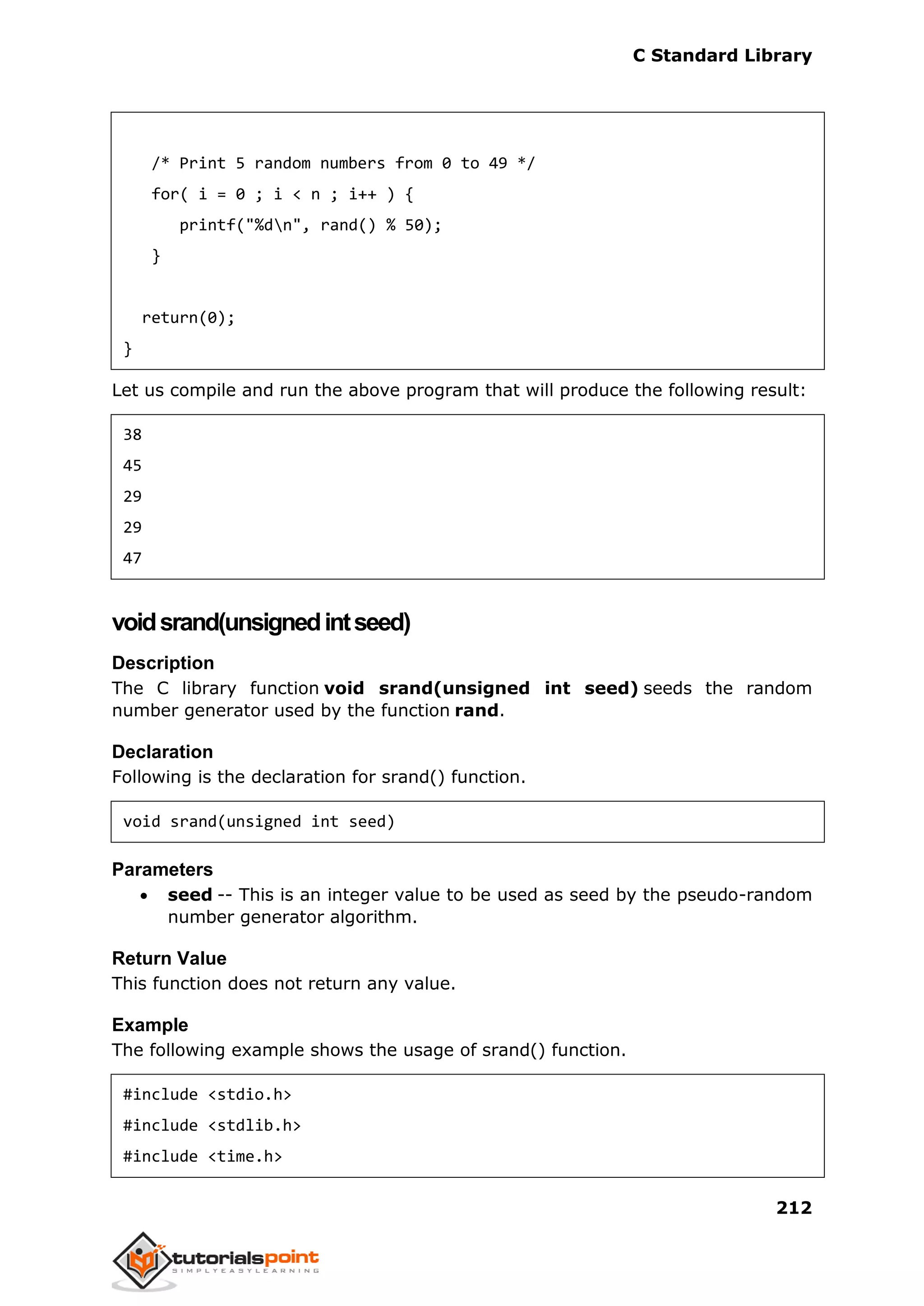 C Standard Library
212
/* Print 5 random numbers from 0 to 49 */
for( i = 0 ; i < n ; i++ ) {
printf("%dn", rand() % 50);
}
return(0);
}
Let us compile and run the above program that will produce the following result:
38
45
29
29
47
voidsrand(unsignedintseed)
Description
The C library function void srand(unsigned int seed) seeds the random
number generator used by the function rand.
Declaration
Following is the declaration for srand() function.
void srand(unsigned int seed)
Parameters
 seed -- This is an integer value to be used as seed by the pseudo-random
number generator algorithm.
Return Value
This function does not return any value.
Example
The following example shows the usage of srand() function.
#include <stdio.h>
#include <stdlib.h>
#include <time.h>
 