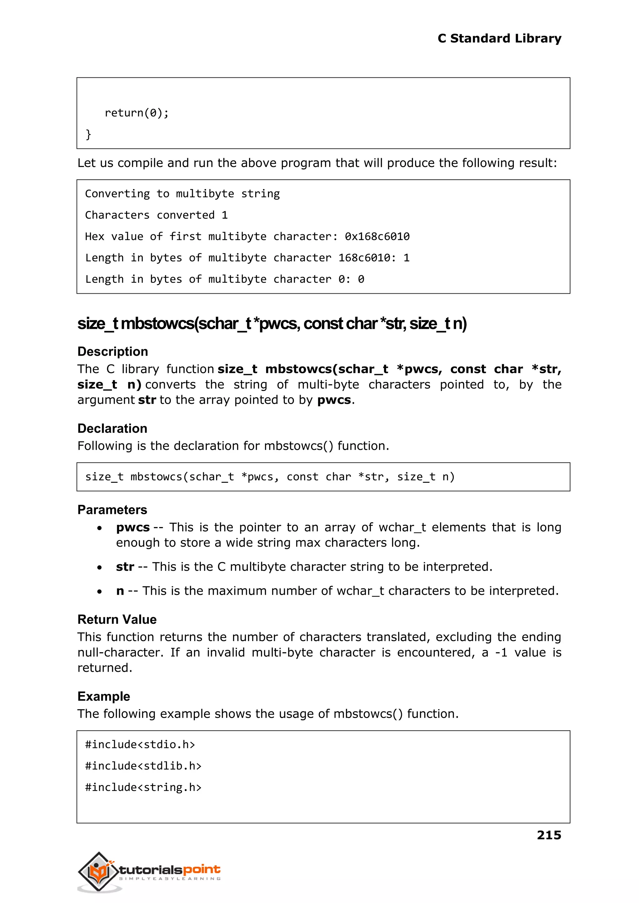 C Standard Library
215
return(0);
}
Let us compile and run the above program that will produce the following result:
Converting to multibyte string
Characters converted 1
Hex value of first multibyte character: 0x168c6010
Length in bytes of multibyte character 168c6010: 1
Length in bytes of multibyte character 0: 0
size_tmbstowcs(schar_t*pwcs,constchar*str,size_tn)
Description
The C library function size_t mbstowcs(schar_t *pwcs, const char *str,
size_t n) converts the string of multi-byte characters pointed to, by the
argument str to the array pointed to by pwcs.
Declaration
Following is the declaration for mbstowcs() function.
size_t mbstowcs(schar_t *pwcs, const char *str, size_t n)
Parameters
 pwcs -- This is the pointer to an array of wchar_t elements that is long
enough to store a wide string max characters long.
 str -- This is the C multibyte character string to be interpreted.
 n -- This is the maximum number of wchar_t characters to be interpreted.
Return Value
This function returns the number of characters translated, excluding the ending
null-character. If an invalid multi-byte character is encountered, a -1 value is
returned.
Example
The following example shows the usage of mbstowcs() function.
#include<stdio.h>
#include<stdlib.h>
#include<string.h>
 