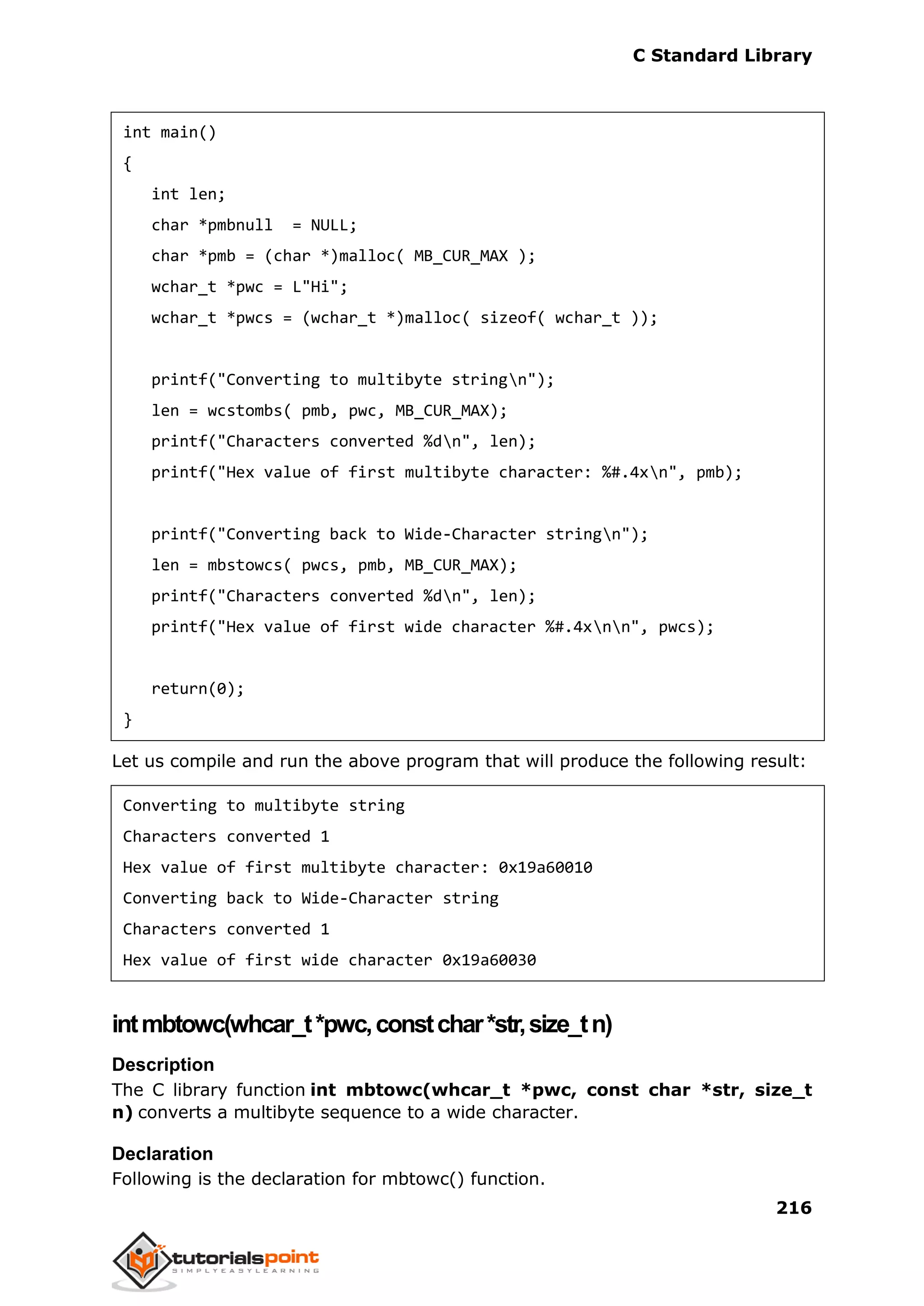C Standard Library
216
int main()
{
int len;
char *pmbnull = NULL;
char *pmb = (char *)malloc( MB_CUR_MAX );
wchar_t *pwc = L"Hi";
wchar_t *pwcs = (wchar_t *)malloc( sizeof( wchar_t ));
printf("Converting to multibyte stringn");
len = wcstombs( pmb, pwc, MB_CUR_MAX);
printf("Characters converted %dn", len);
printf("Hex value of first multibyte character: %#.4xn", pmb);
printf("Converting back to Wide-Character stringn");
len = mbstowcs( pwcs, pmb, MB_CUR_MAX);
printf("Characters converted %dn", len);
printf("Hex value of first wide character %#.4xnn", pwcs);
return(0);
}
Let us compile and run the above program that will produce the following result:
Converting to multibyte string
Characters converted 1
Hex value of first multibyte character: 0x19a60010
Converting back to Wide-Character string
Characters converted 1
Hex value of first wide character 0x19a60030
intmbtowc(whcar_t*pwc,constchar*str,size_tn)
Description
The C library function int mbtowc(whcar_t *pwc, const char *str, size_t
n) converts a multibyte sequence to a wide character.
Declaration
Following is the declaration for mbtowc() function.
 