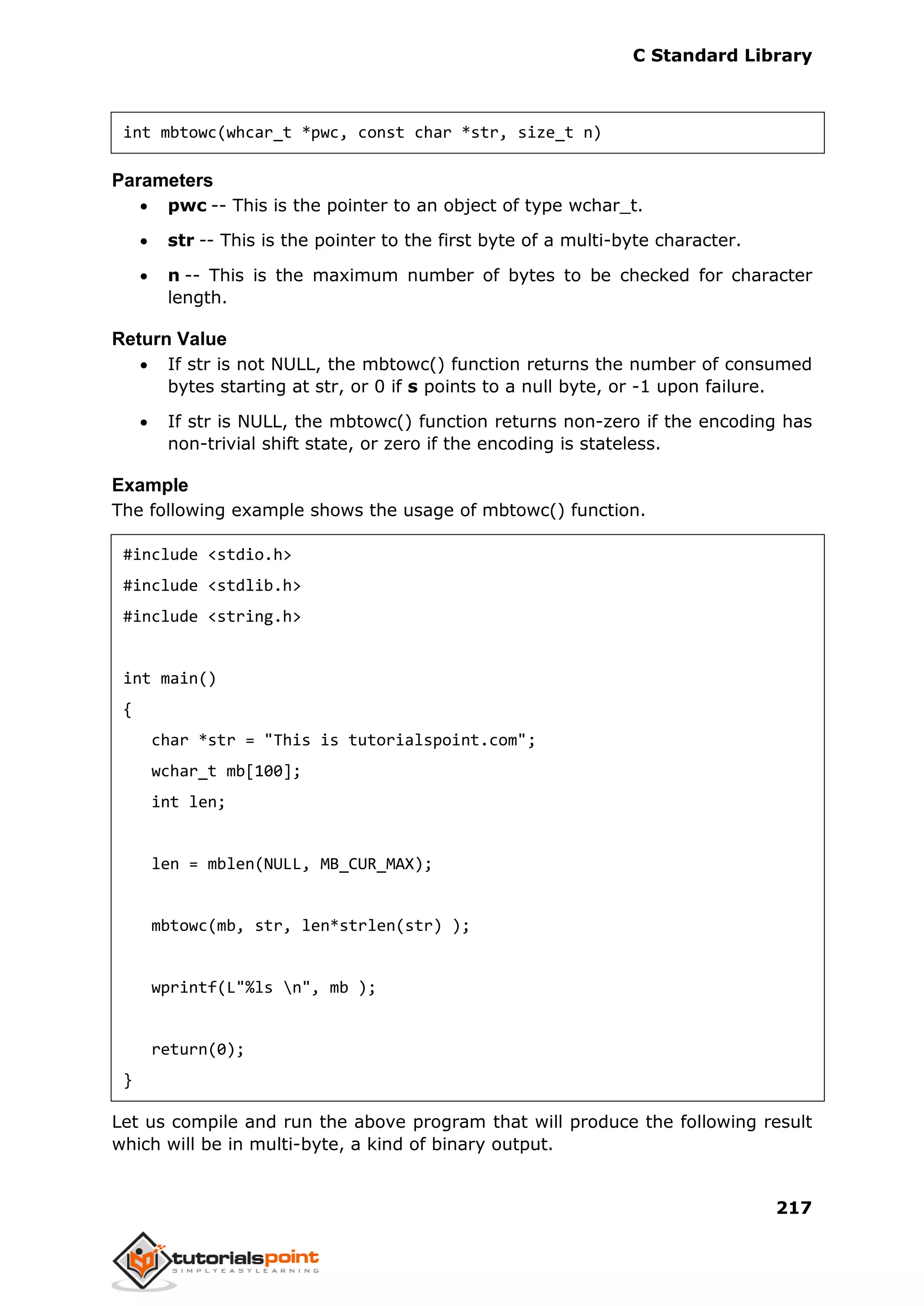 C Standard Library
217
int mbtowc(whcar_t *pwc, const char *str, size_t n)
Parameters
 pwc -- This is the pointer to an object of type wchar_t.
 str -- This is the pointer to the first byte of a multi-byte character.
 n -- This is the maximum number of bytes to be checked for character
length.
Return Value
 If str is not NULL, the mbtowc() function returns the number of consumed
bytes starting at str, or 0 if s points to a null byte, or -1 upon failure.
 If str is NULL, the mbtowc() function returns non-zero if the encoding has
non-trivial shift state, or zero if the encoding is stateless.
Example
The following example shows the usage of mbtowc() function.
#include <stdio.h>
#include <stdlib.h>
#include <string.h>
int main()
{
char *str = "This is tutorialspoint.com";
wchar_t mb[100];
int len;
len = mblen(NULL, MB_CUR_MAX);
mbtowc(mb, str, len*strlen(str) );
wprintf(L"%ls n", mb );
return(0);
}
Let us compile and run the above program that will produce the following result
which will be in multi-byte, a kind of binary output.
 