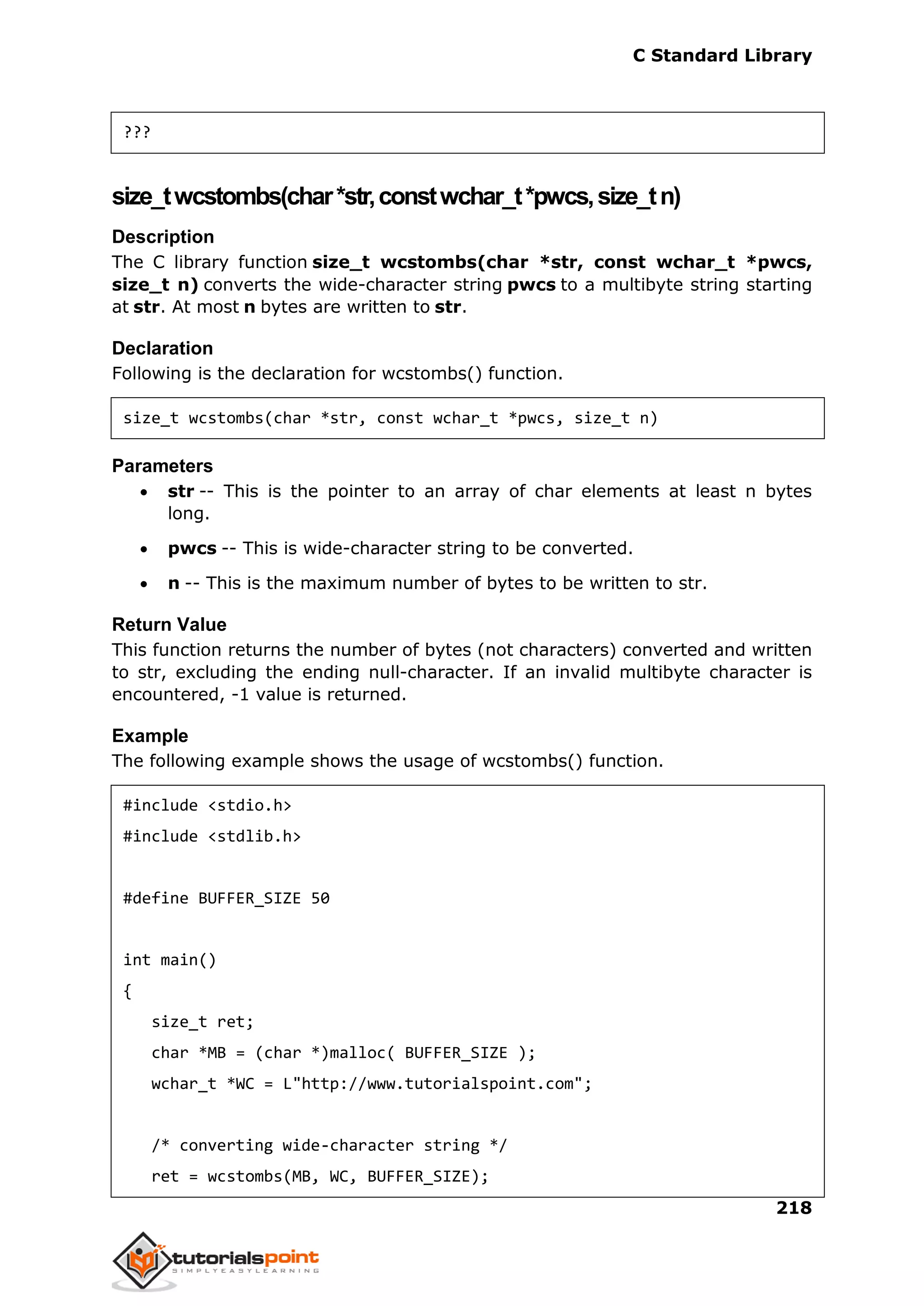 C Standard Library
218
???
size_twcstombs(char*str,constwchar_t*pwcs,size_tn)
Description
The C library function size_t wcstombs(char *str, const wchar_t *pwcs,
size_t n) converts the wide-character string pwcs to a multibyte string starting
at str. At most n bytes are written to str.
Declaration
Following is the declaration for wcstombs() function.
size_t wcstombs(char *str, const wchar_t *pwcs, size_t n)
Parameters
 str -- This is the pointer to an array of char elements at least n bytes
long.
 pwcs -- This is wide-character string to be converted.
 n -- This is the maximum number of bytes to be written to str.
Return Value
This function returns the number of bytes (not characters) converted and written
to str, excluding the ending null-character. If an invalid multibyte character is
encountered, -1 value is returned.
Example
The following example shows the usage of wcstombs() function.
#include <stdio.h>
#include <stdlib.h>
#define BUFFER_SIZE 50
int main()
{
size_t ret;
char *MB = (char *)malloc( BUFFER_SIZE );
wchar_t *WC = L"http://www.tutorialspoint.com";
/* converting wide-character string */
ret = wcstombs(MB, WC, BUFFER_SIZE);
 