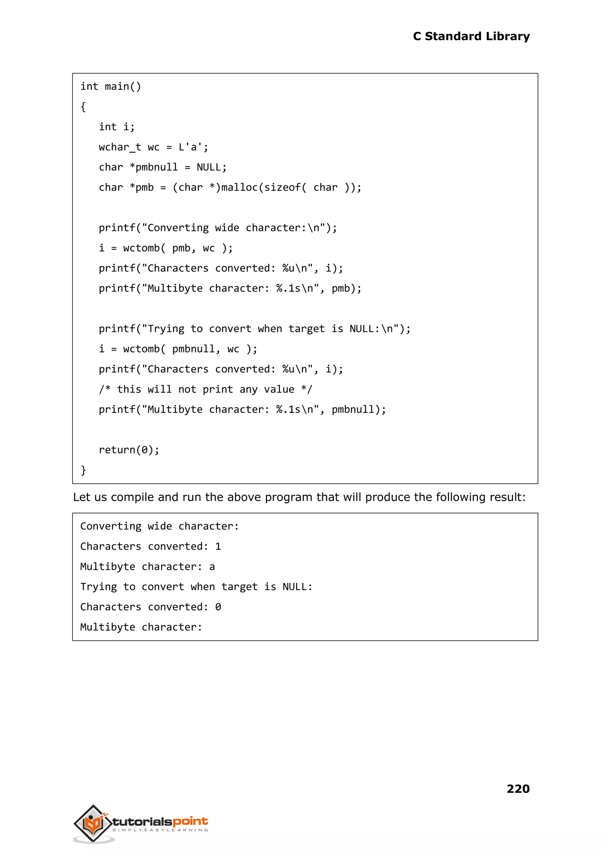 C Standard Library
220
int main()
{
int i;
wchar_t wc = L'a';
char *pmbnull = NULL;
char *pmb = (char *)malloc(sizeof( char ));
printf("Converting wide character:n");
i = wctomb( pmb, wc );
printf("Characters converted: %un", i);
printf("Multibyte character: %.1sn", pmb);
printf("Trying to convert when target is NULL:n");
i = wctomb( pmbnull, wc );
printf("Characters converted: %un", i);
/* this will not print any value */
printf("Multibyte character: %.1sn", pmbnull);
return(0);
}
Let us compile and run the above program that will produce the following result:
Converting wide character:
Characters converted: 1
Multibyte character: a
Trying to convert when target is NULL:
Characters converted: 0
Multibyte character:
 
