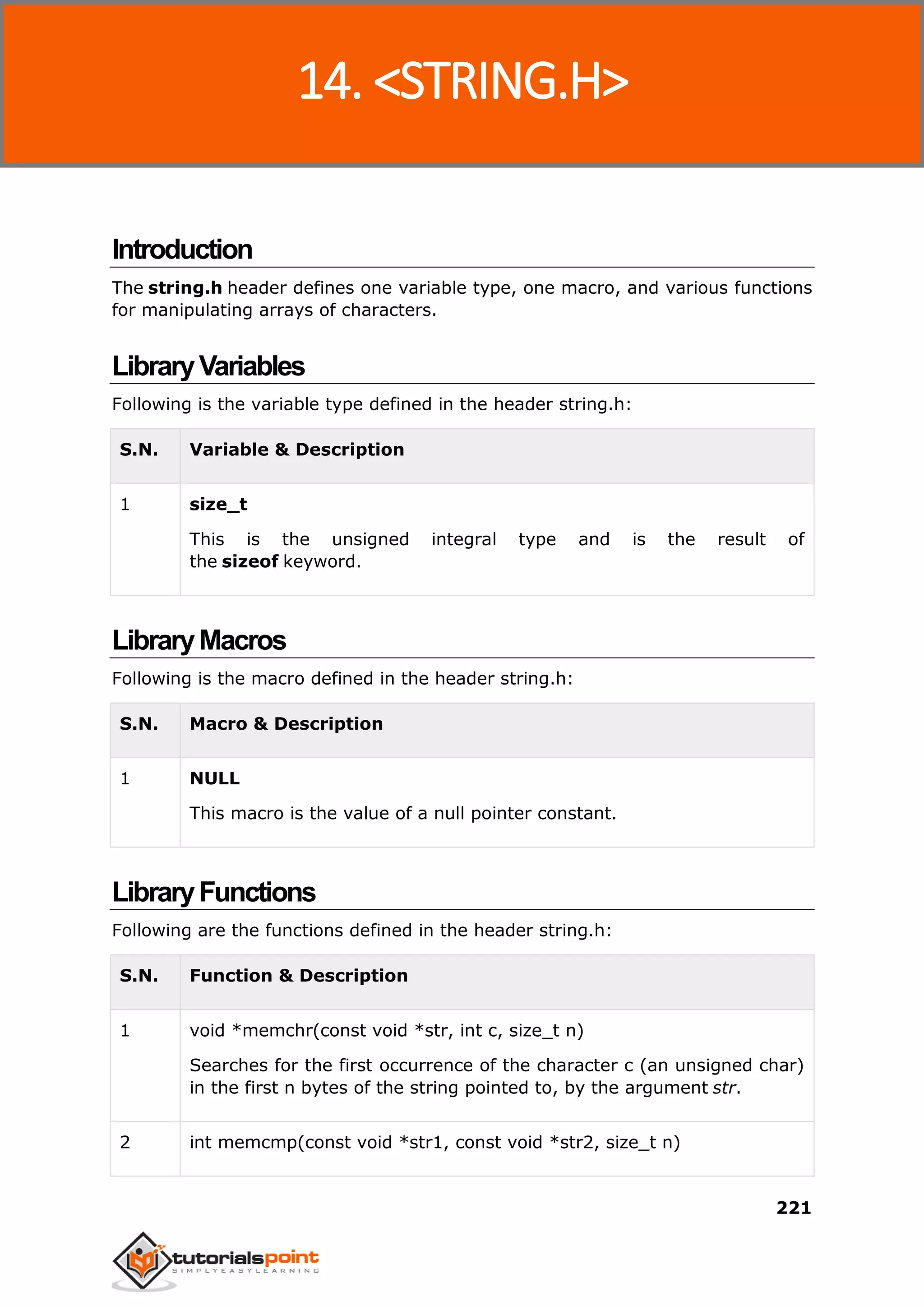 C Standard Library
221
Introduction
The string.h header defines one variable type, one macro, and various functions
for manipulating arrays of characters.
LibraryVariables
Following is the variable type defined in the header string.h:
S.N. Variable & Description
1 size_t
This is the unsigned integral type and is the result of
the sizeof keyword.
LibraryMacros
Following is the macro defined in the header string.h:
S.N. Macro & Description
1 NULL
This macro is the value of a null pointer constant.
LibraryFunctions
Following are the functions defined in the header string.h:
S.N. Function & Description
1 void *memchr(const void *str, int c, size_t n)
Searches for the first occurrence of the character c (an unsigned char)
in the first n bytes of the string pointed to, by the argument str.
2 int memcmp(const void *str1, const void *str2, size_t n)
14. <STRING.H>
 