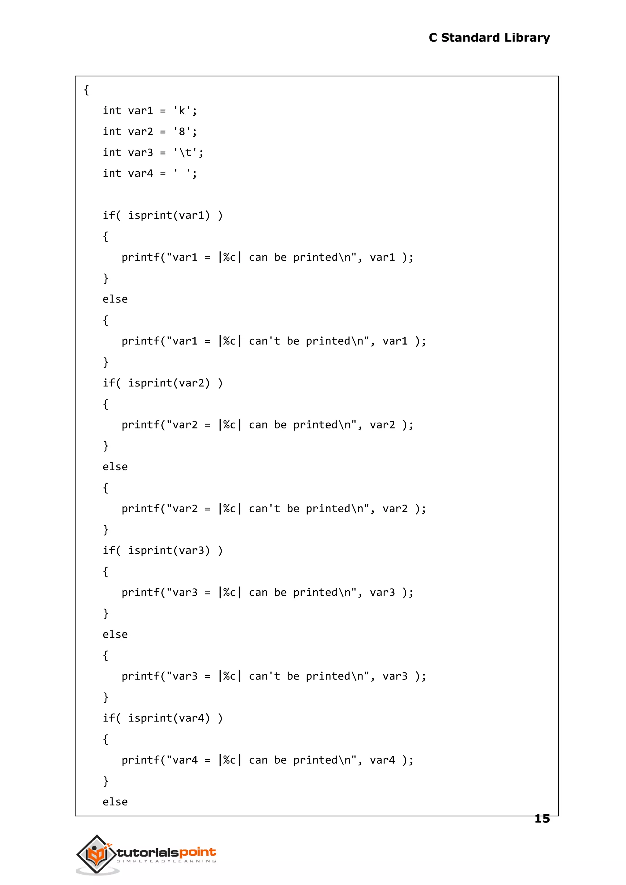 C Standard Library
15
{
int var1 = 'k';
int var2 = '8';
int var3 = 't';
int var4 = ' ';
if( isprint(var1) )
{
printf("var1 = |%c| can be printedn", var1 );
}
else
{
printf("var1 = |%c| can't be printedn", var1 );
}
if( isprint(var2) )
{
printf("var2 = |%c| can be printedn", var2 );
}
else
{
printf("var2 = |%c| can't be printedn", var2 );
}
if( isprint(var3) )
{
printf("var3 = |%c| can be printedn", var3 );
}
else
{
printf("var3 = |%c| can't be printedn", var3 );
}
if( isprint(var4) )
{
printf("var4 = |%c| can be printedn", var4 );
}
else
 