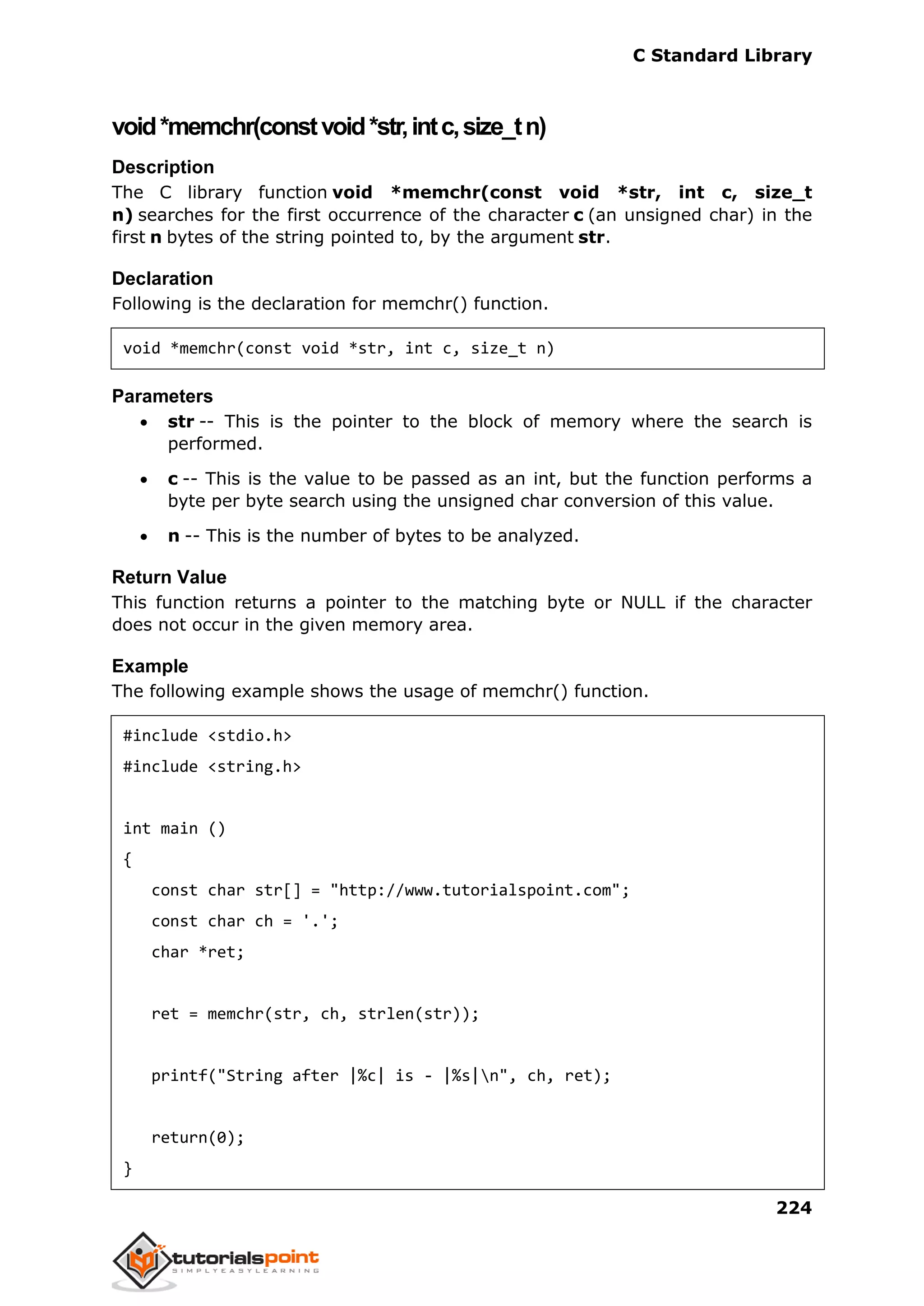 C Standard Library
224
void*memchr(constvoid*str,intc,size_tn)
Description
The C library function void *memchr(const void *str, int c, size_t
n) searches for the first occurrence of the character c (an unsigned char) in the
first n bytes of the string pointed to, by the argument str.
Declaration
Following is the declaration for memchr() function.
void *memchr(const void *str, int c, size_t n)
Parameters
 str -- This is the pointer to the block of memory where the search is
performed.
 c -- This is the value to be passed as an int, but the function performs a
byte per byte search using the unsigned char conversion of this value.
 n -- This is the number of bytes to be analyzed.
Return Value
This function returns a pointer to the matching byte or NULL if the character
does not occur in the given memory area.
Example
The following example shows the usage of memchr() function.
#include <stdio.h>
#include <string.h>
int main ()
{
const char str[] = "http://www.tutorialspoint.com";
const char ch = '.';
char *ret;
ret = memchr(str, ch, strlen(str));
printf("String after |%c| is - |%s|n", ch, ret);
return(0);
}
 