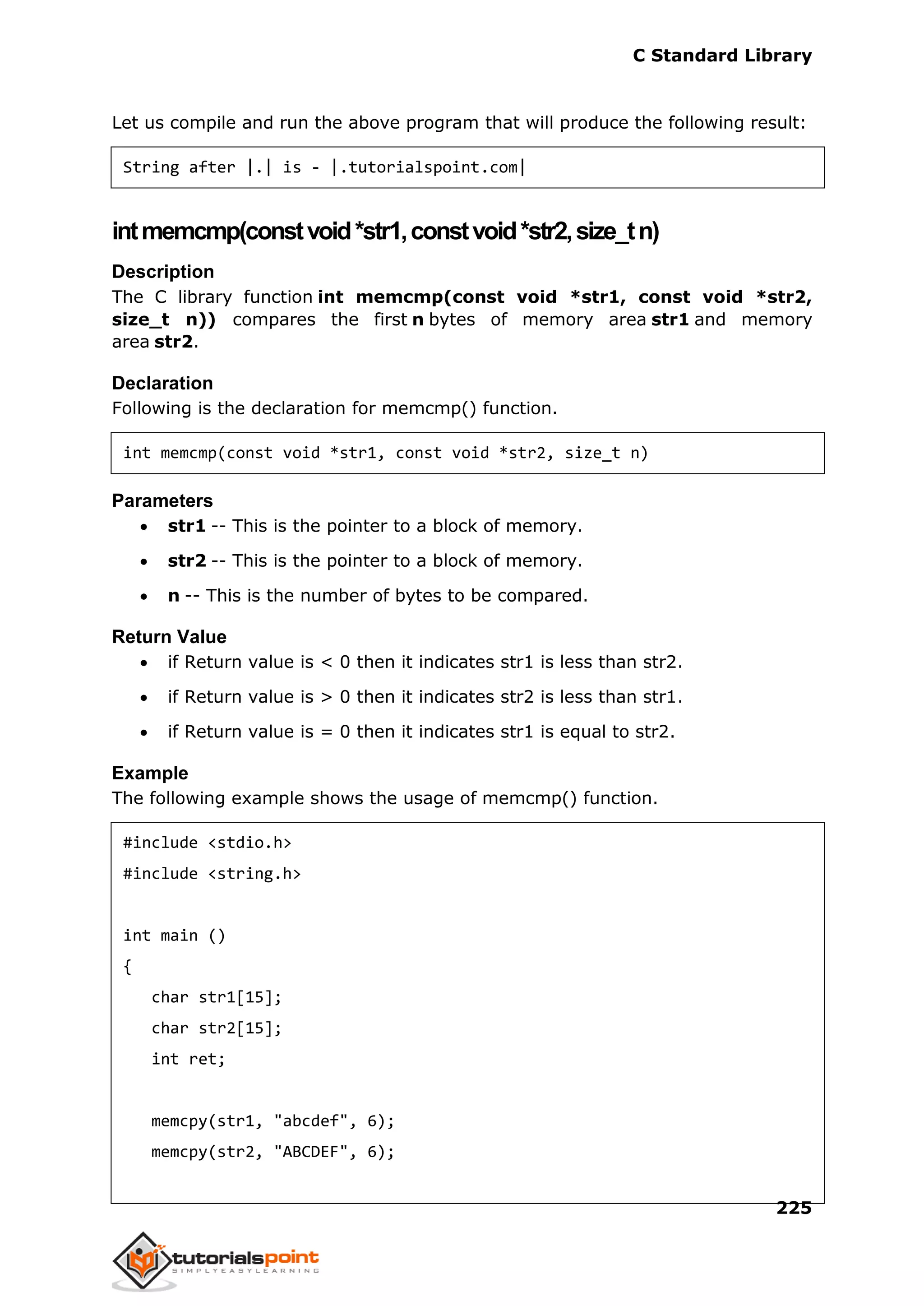 C Standard Library
225
Let us compile and run the above program that will produce the following result:
String after |.| is - |.tutorialspoint.com|
intmemcmp(constvoid*str1,constvoid*str2,size_tn)
Description
The C library function int memcmp(const void *str1, const void *str2,
size_t n)) compares the first n bytes of memory area str1 and memory
area str2.
Declaration
Following is the declaration for memcmp() function.
int memcmp(const void *str1, const void *str2, size_t n)
Parameters
 str1 -- This is the pointer to a block of memory.
 str2 -- This is the pointer to a block of memory.
 n -- This is the number of bytes to be compared.
Return Value
 if Return value is < 0 then it indicates str1 is less than str2.
 if Return value is > 0 then it indicates str2 is less than str1.
 if Return value is = 0 then it indicates str1 is equal to str2.
Example
The following example shows the usage of memcmp() function.
#include <stdio.h>
#include <string.h>
int main ()
{
char str1[15];
char str2[15];
int ret;
memcpy(str1, "abcdef", 6);
memcpy(str2, "ABCDEF", 6);
 