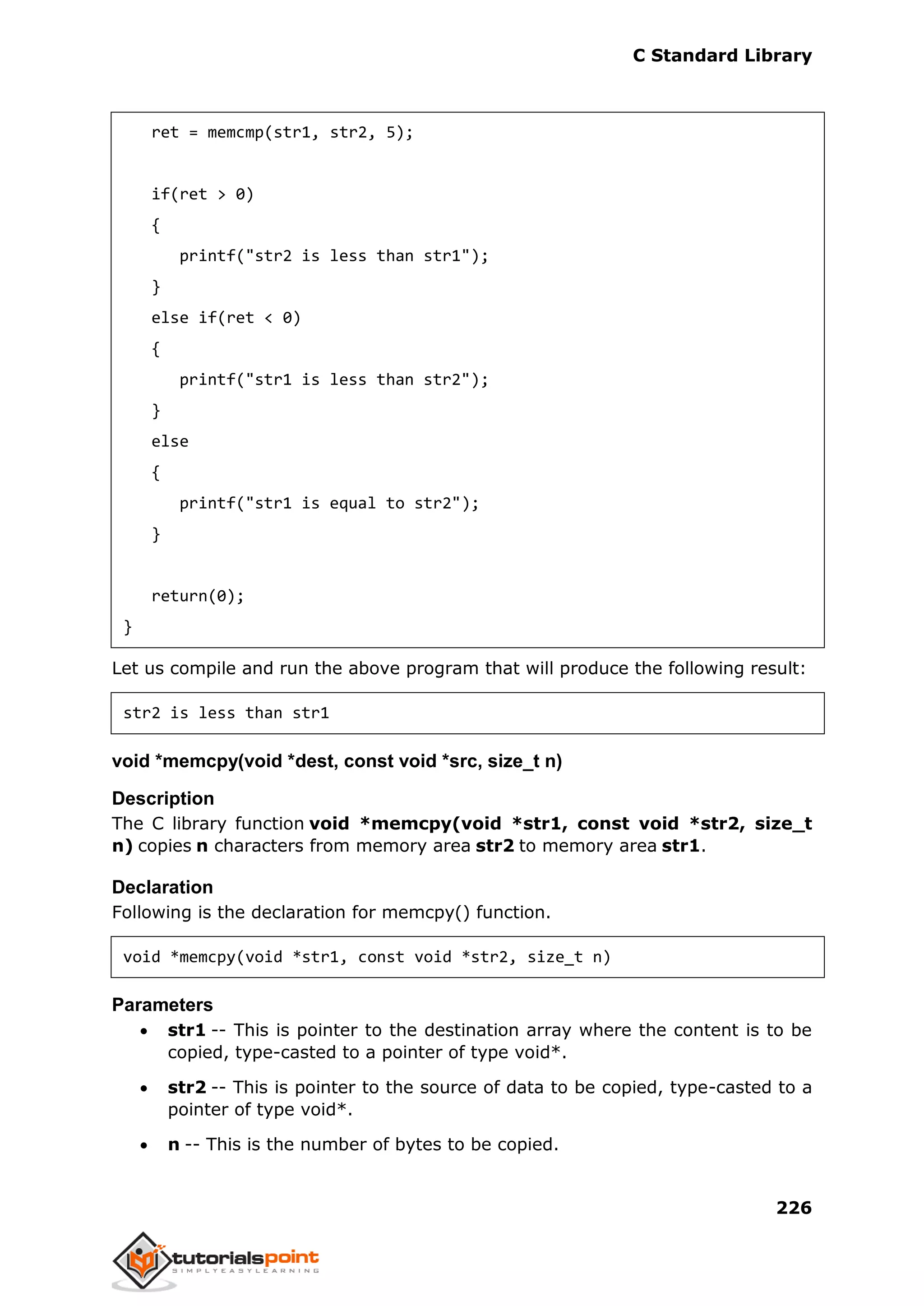 C Standard Library
226
ret = memcmp(str1, str2, 5);
if(ret > 0)
{
printf("str2 is less than str1");
}
else if(ret < 0)
{
printf("str1 is less than str2");
}
else
{
printf("str1 is equal to str2");
}
return(0);
}
Let us compile and run the above program that will produce the following result:
str2 is less than str1
void *memcpy(void *dest, const void *src, size_t n)
Description
The C library function void *memcpy(void *str1, const void *str2, size_t
n) copies n characters from memory area str2 to memory area str1.
Declaration
Following is the declaration for memcpy() function.
void *memcpy(void *str1, const void *str2, size_t n)
Parameters
 str1 -- This is pointer to the destination array where the content is to be
copied, type-casted to a pointer of type void*.
 str2 -- This is pointer to the source of data to be copied, type-casted to a
pointer of type void*.
 n -- This is the number of bytes to be copied.
 