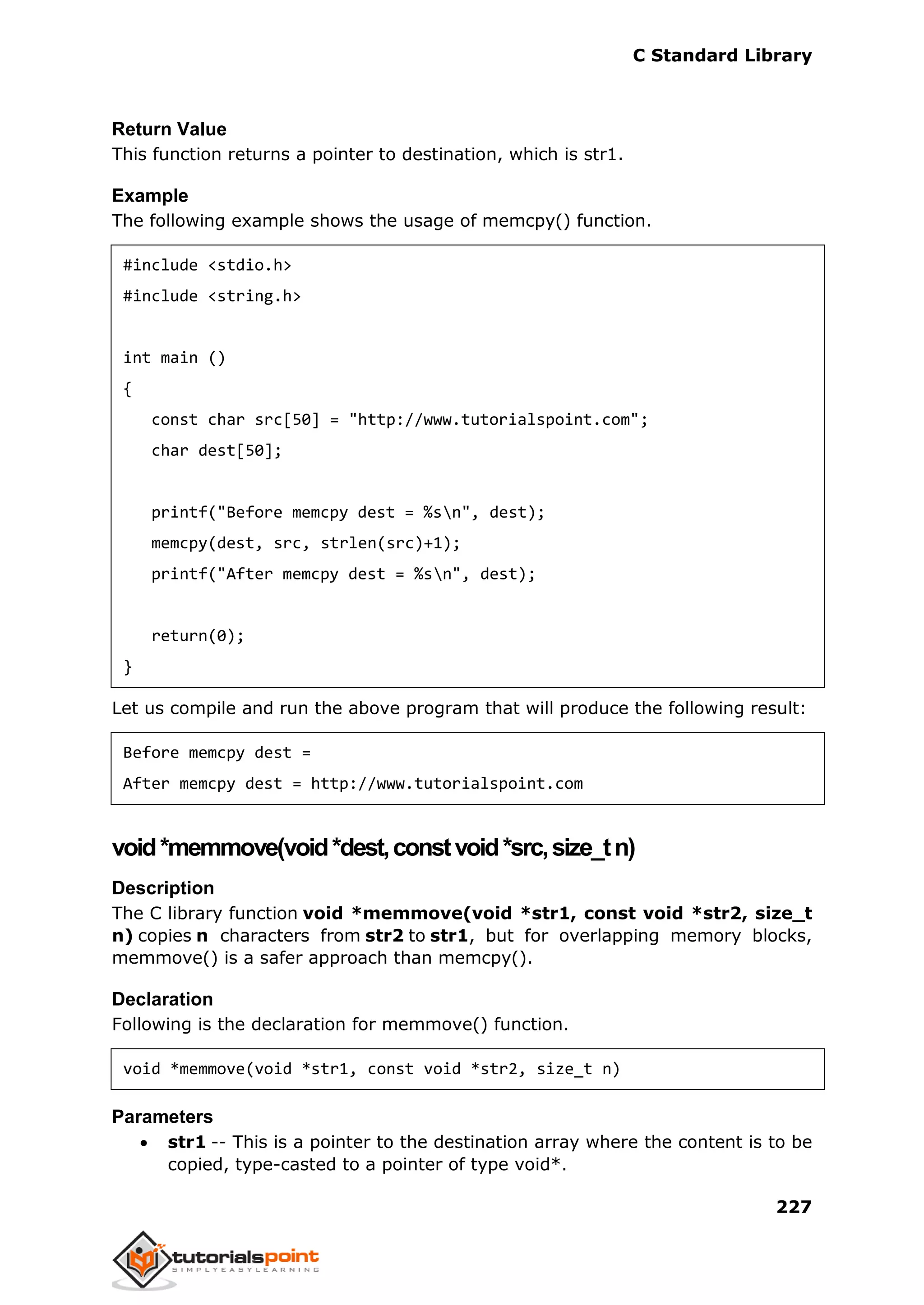 C Standard Library
227
Return Value
This function returns a pointer to destination, which is str1.
Example
The following example shows the usage of memcpy() function.
#include <stdio.h>
#include <string.h>
int main ()
{
const char src[50] = "http://www.tutorialspoint.com";
char dest[50];
printf("Before memcpy dest = %sn", dest);
memcpy(dest, src, strlen(src)+1);
printf("After memcpy dest = %sn", dest);
return(0);
}
Let us compile and run the above program that will produce the following result:
Before memcpy dest =
After memcpy dest = http://www.tutorialspoint.com
void*memmove(void*dest,constvoid*src,size_tn)
Description
The C library function void *memmove(void *str1, const void *str2, size_t
n) copies n characters from str2 to str1, but for overlapping memory blocks,
memmove() is a safer approach than memcpy().
Declaration
Following is the declaration for memmove() function.
void *memmove(void *str1, const void *str2, size_t n)
Parameters
 str1 -- This is a pointer to the destination array where the content is to be
copied, type-casted to a pointer of type void*.
 