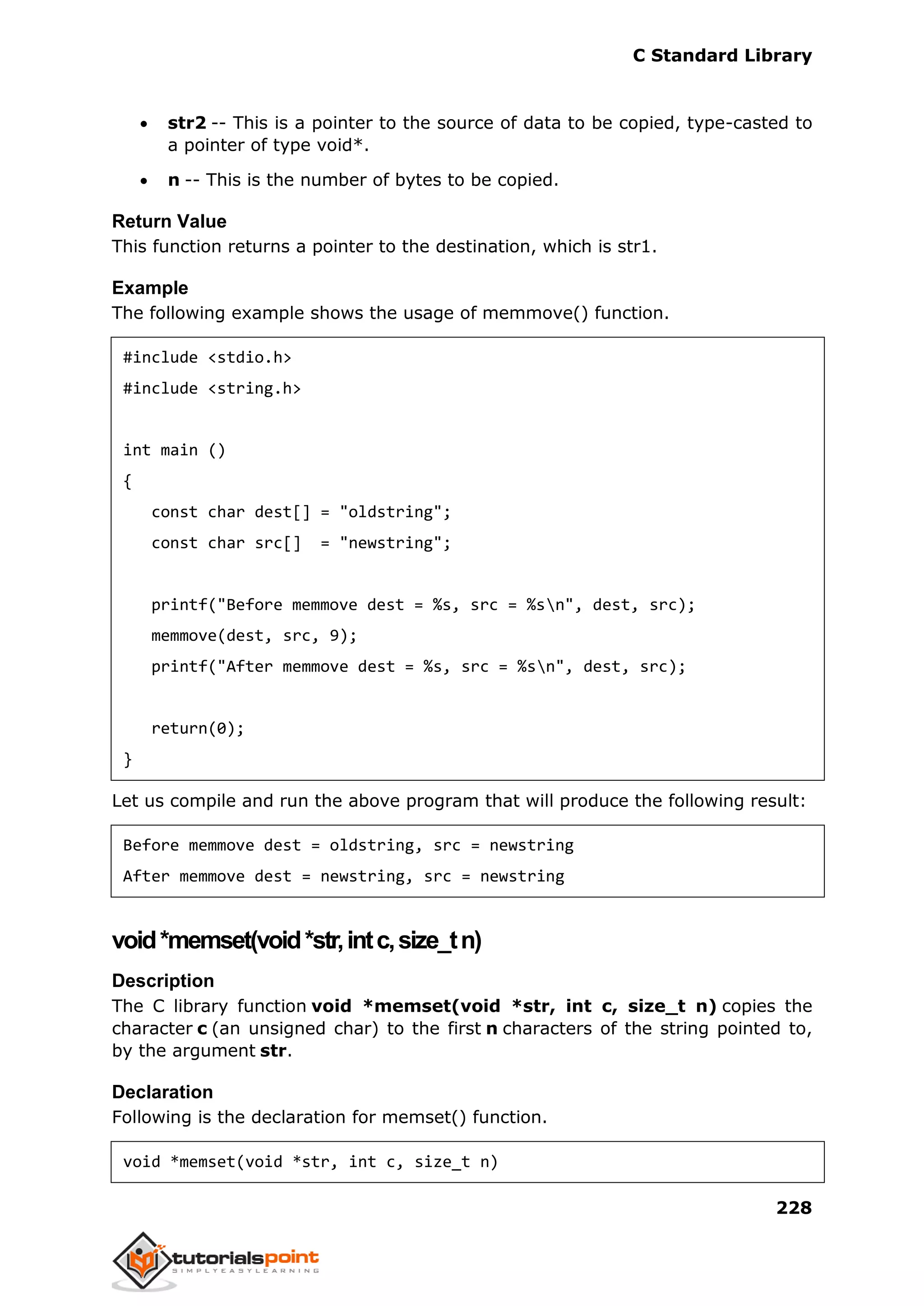 C Standard Library
228
 str2 -- This is a pointer to the source of data to be copied, type-casted to
a pointer of type void*.
 n -- This is the number of bytes to be copied.
Return Value
This function returns a pointer to the destination, which is str1.
Example
The following example shows the usage of memmove() function.
#include <stdio.h>
#include <string.h>
int main ()
{
const char dest[] = "oldstring";
const char src[] = "newstring";
printf("Before memmove dest = %s, src = %sn", dest, src);
memmove(dest, src, 9);
printf("After memmove dest = %s, src = %sn", dest, src);
return(0);
}
Let us compile and run the above program that will produce the following result:
Before memmove dest = oldstring, src = newstring
After memmove dest = newstring, src = newstring
void*memset(void*str,intc,size_tn)
Description
The C library function void *memset(void *str, int c, size_t n) copies the
character c (an unsigned char) to the first n characters of the string pointed to,
by the argument str.
Declaration
Following is the declaration for memset() function.
void *memset(void *str, int c, size_t n)
 