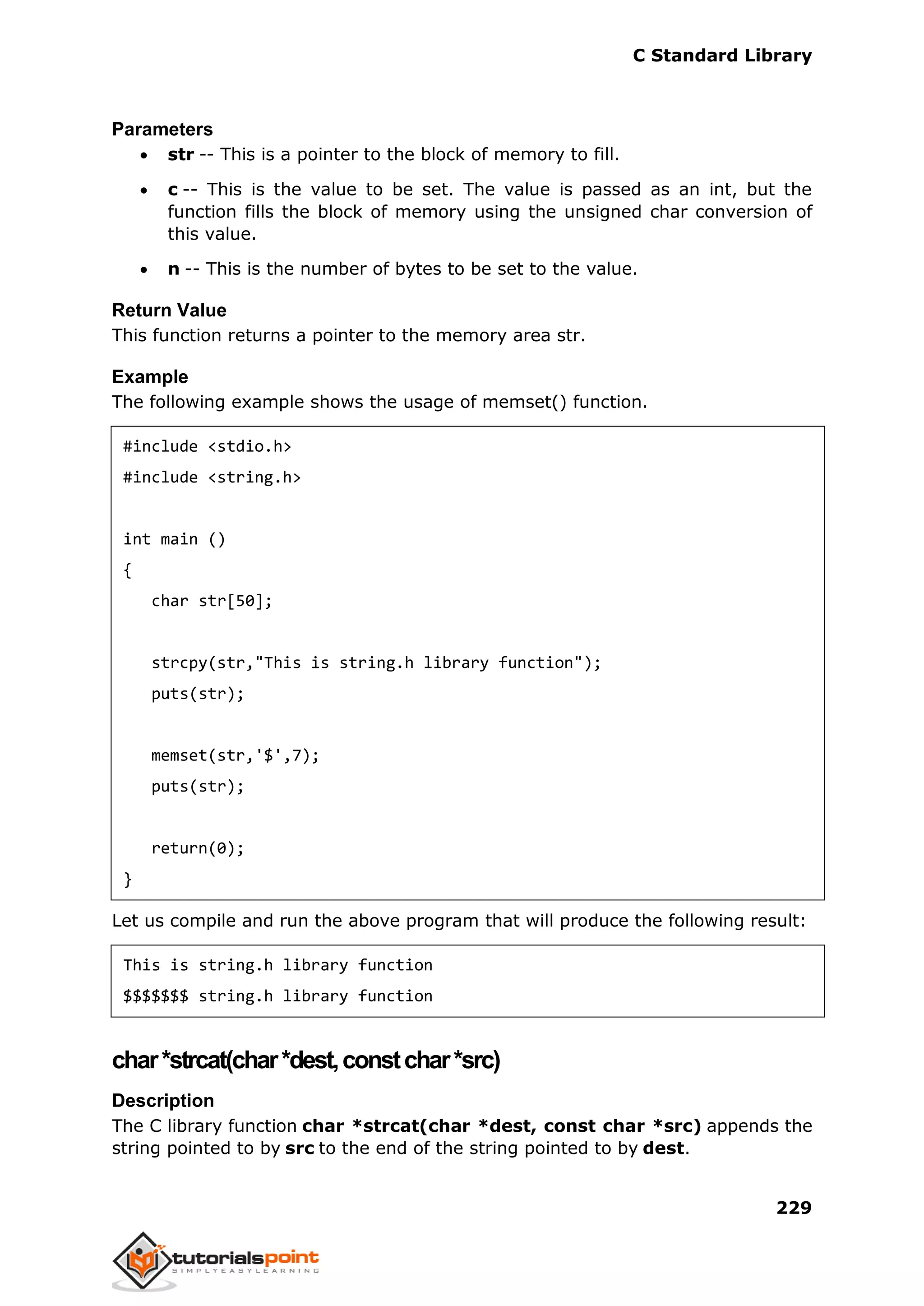 C Standard Library
229
Parameters
 str -- This is a pointer to the block of memory to fill.
 c -- This is the value to be set. The value is passed as an int, but the
function fills the block of memory using the unsigned char conversion of
this value.
 n -- This is the number of bytes to be set to the value.
Return Value
This function returns a pointer to the memory area str.
Example
The following example shows the usage of memset() function.
#include <stdio.h>
#include <string.h>
int main ()
{
char str[50];
strcpy(str,"This is string.h library function");
puts(str);
memset(str,'$',7);
puts(str);
return(0);
}
Let us compile and run the above program that will produce the following result:
This is string.h library function
$$$$$$$ string.h library function
char*strcat(char*dest,constchar*src)
Description
The C library function char *strcat(char *dest, const char *src) appends the
string pointed to by src to the end of the string pointed to by dest.
 