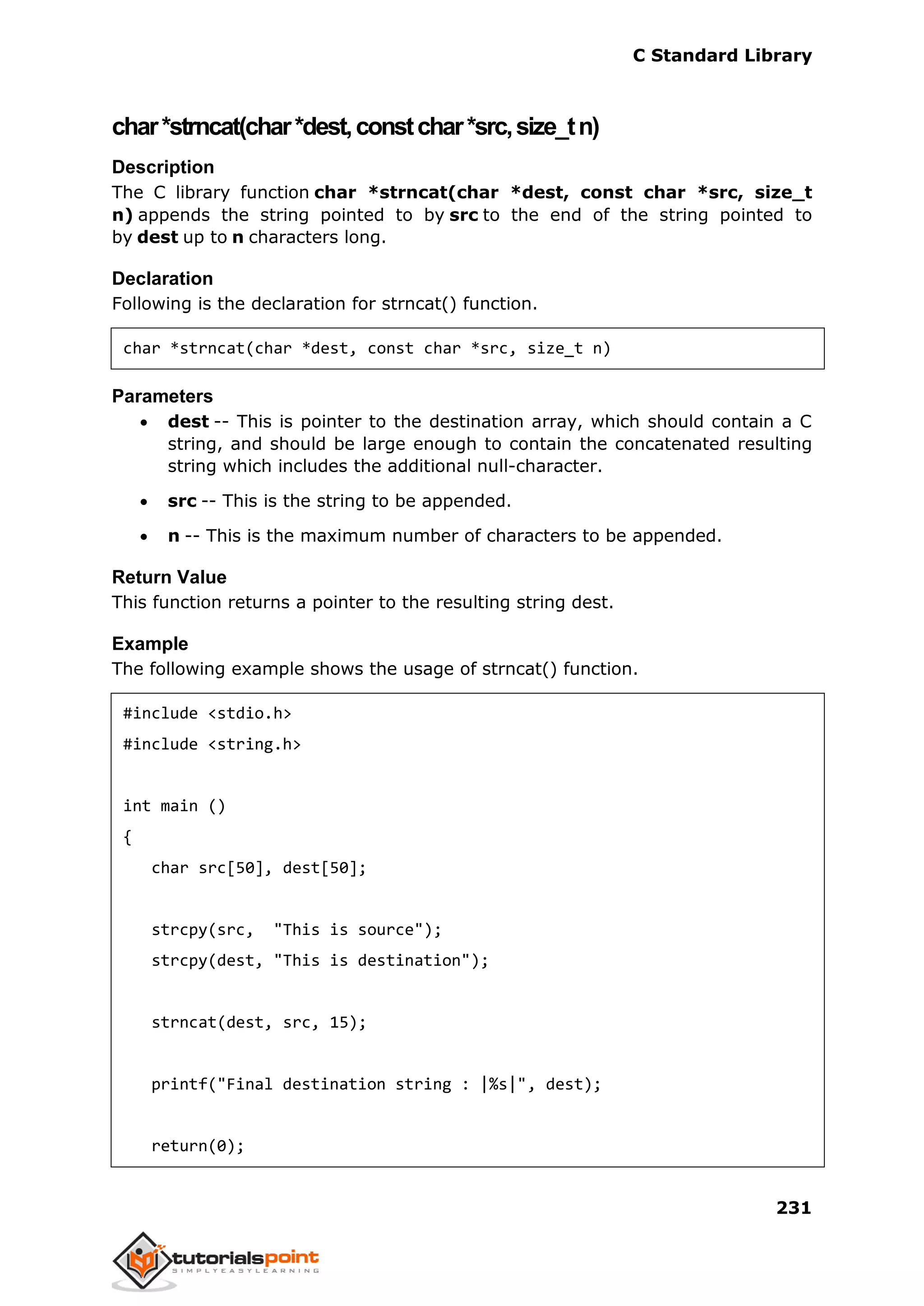 C Standard Library
231
char*strncat(char*dest,constchar*src,size_tn)
Description
The C library function char *strncat(char *dest, const char *src, size_t
n) appends the string pointed to by src to the end of the string pointed to
by dest up to n characters long.
Declaration
Following is the declaration for strncat() function.
char *strncat(char *dest, const char *src, size_t n)
Parameters
 dest -- This is pointer to the destination array, which should contain a C
string, and should be large enough to contain the concatenated resulting
string which includes the additional null-character.
 src -- This is the string to be appended.
 n -- This is the maximum number of characters to be appended.
Return Value
This function returns a pointer to the resulting string dest.
Example
The following example shows the usage of strncat() function.
#include <stdio.h>
#include <string.h>
int main ()
{
char src[50], dest[50];
strcpy(src, "This is source");
strcpy(dest, "This is destination");
strncat(dest, src, 15);
printf("Final destination string : |%s|", dest);
return(0);
 