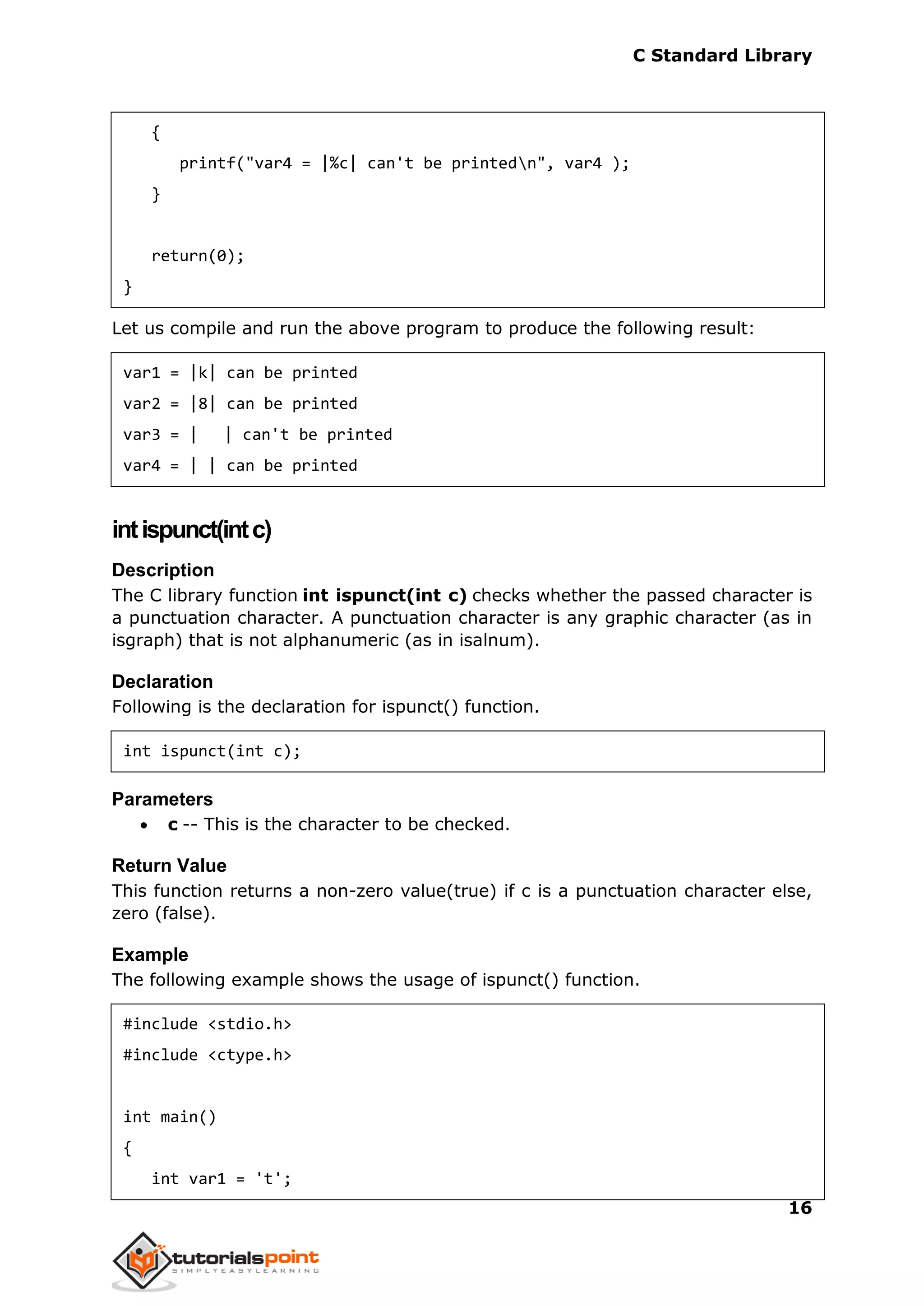 C Standard Library
16
{
printf("var4 = |%c| can't be printedn", var4 );
}
return(0);
}
Let us compile and run the above program to produce the following result:
var1 = |k| can be printed
var2 = |8| can be printed
var3 = | | can't be printed
var4 = | | can be printed
intispunct(intc)
Description
The C library function int ispunct(int c) checks whether the passed character is
a punctuation character. A punctuation character is any graphic character (as in
isgraph) that is not alphanumeric (as in isalnum).
Declaration
Following is the declaration for ispunct() function.
int ispunct(int c);
Parameters
 c -- This is the character to be checked.
Return Value
This function returns a non-zero value(true) if c is a punctuation character else,
zero (false).
Example
The following example shows the usage of ispunct() function.
#include <stdio.h>
#include <ctype.h>
int main()
{
int var1 = 't';
 