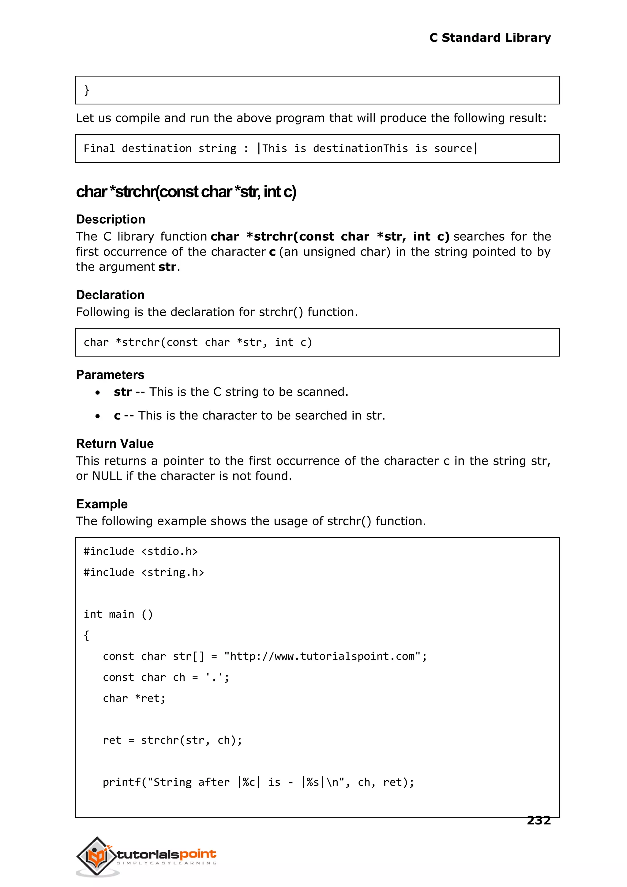 C Standard Library
232
}
Let us compile and run the above program that will produce the following result:
Final destination string : |This is destinationThis is source|
char*strchr(constchar*str,intc)
Description
The C library function char *strchr(const char *str, int c) searches for the
first occurrence of the character c (an unsigned char) in the string pointed to by
the argument str.
Declaration
Following is the declaration for strchr() function.
char *strchr(const char *str, int c)
Parameters
 str -- This is the C string to be scanned.
 c -- This is the character to be searched in str.
Return Value
This returns a pointer to the first occurrence of the character c in the string str,
or NULL if the character is not found.
Example
The following example shows the usage of strchr() function.
#include <stdio.h>
#include <string.h>
int main ()
{
const char str[] = "http://www.tutorialspoint.com";
const char ch = '.';
char *ret;
ret = strchr(str, ch);
printf("String after |%c| is - |%s|n", ch, ret);
 