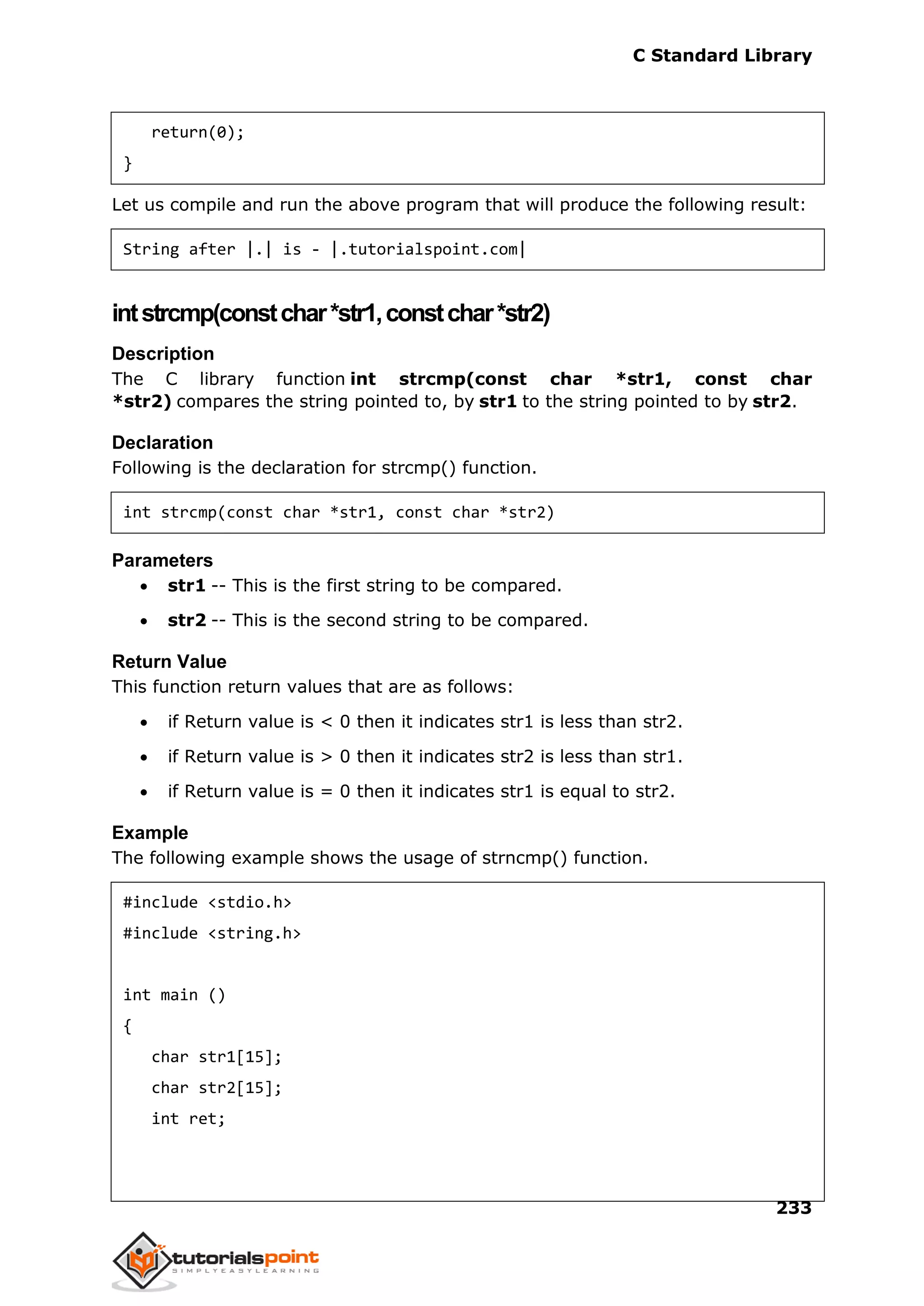 C Standard Library
233
return(0);
}
Let us compile and run the above program that will produce the following result:
String after |.| is - |.tutorialspoint.com|
intstrcmp(constchar*str1,constchar*str2)
Description
The C library function int strcmp(const char *str1, const char
*str2) compares the string pointed to, by str1 to the string pointed to by str2.
Declaration
Following is the declaration for strcmp() function.
int strcmp(const char *str1, const char *str2)
Parameters
 str1 -- This is the first string to be compared.
 str2 -- This is the second string to be compared.
Return Value
This function return values that are as follows:
 if Return value is < 0 then it indicates str1 is less than str2.
 if Return value is > 0 then it indicates str2 is less than str1.
 if Return value is = 0 then it indicates str1 is equal to str2.
Example
The following example shows the usage of strncmp() function.
#include <stdio.h>
#include <string.h>
int main ()
{
char str1[15];
char str2[15];
int ret;
 