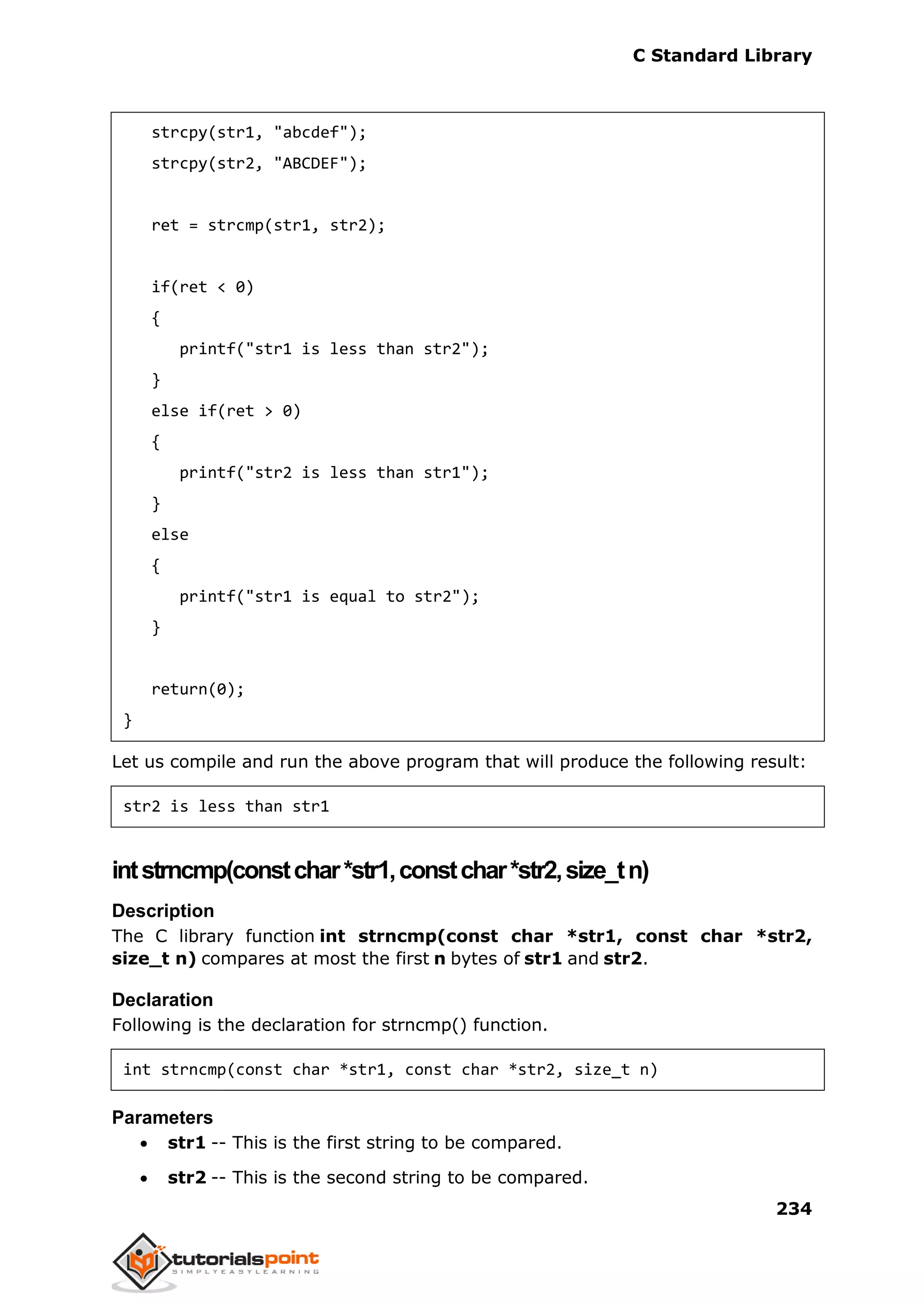 C Standard Library
234
strcpy(str1, "abcdef");
strcpy(str2, "ABCDEF");
ret = strcmp(str1, str2);
if(ret < 0)
{
printf("str1 is less than str2");
}
else if(ret > 0)
{
printf("str2 is less than str1");
}
else
{
printf("str1 is equal to str2");
}
return(0);
}
Let us compile and run the above program that will produce the following result:
str2 is less than str1
intstrncmp(constchar*str1,constchar*str2,size_tn)
Description
The C library function int strncmp(const char *str1, const char *str2,
size_t n) compares at most the first n bytes of str1 and str2.
Declaration
Following is the declaration for strncmp() function.
int strncmp(const char *str1, const char *str2, size_t n)
Parameters
 str1 -- This is the first string to be compared.
 str2 -- This is the second string to be compared.
 