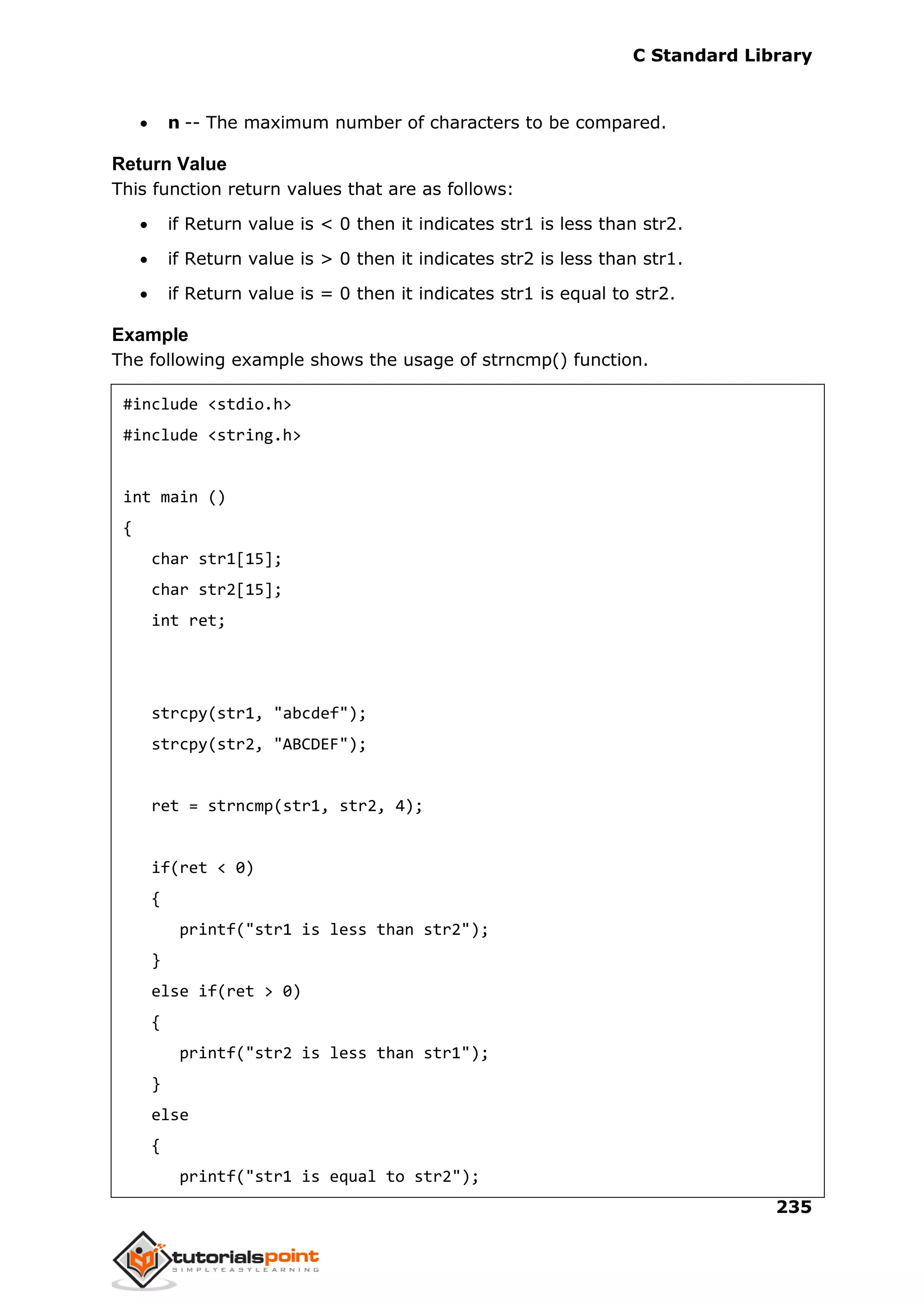 C Standard Library
235
 n -- The maximum number of characters to be compared.
Return Value
This function return values that are as follows:
 if Return value is < 0 then it indicates str1 is less than str2.
 if Return value is > 0 then it indicates str2 is less than str1.
 if Return value is = 0 then it indicates str1 is equal to str2.
Example
The following example shows the usage of strncmp() function.
#include <stdio.h>
#include <string.h>
int main ()
{
char str1[15];
char str2[15];
int ret;
strcpy(str1, "abcdef");
strcpy(str2, "ABCDEF");
ret = strncmp(str1, str2, 4);
if(ret < 0)
{
printf("str1 is less than str2");
}
else if(ret > 0)
{
printf("str2 is less than str1");
}
else
{
printf("str1 is equal to str2");
 