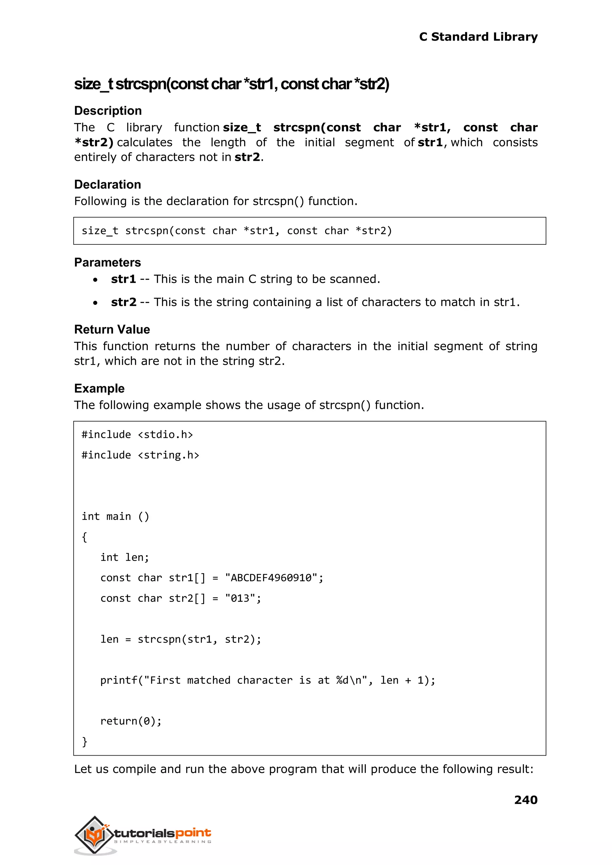 C Standard Library
240
size_tstrcspn(constchar*str1,constchar*str2)
Description
The C library function size_t strcspn(const char *str1, const char
*str2) calculates the length of the initial segment of str1, which consists
entirely of characters not in str2.
Declaration
Following is the declaration for strcspn() function.
size_t strcspn(const char *str1, const char *str2)
Parameters
 str1 -- This is the main C string to be scanned.
 str2 -- This is the string containing a list of characters to match in str1.
Return Value
This function returns the number of characters in the initial segment of string
str1, which are not in the string str2.
Example
The following example shows the usage of strcspn() function.
#include <stdio.h>
#include <string.h>
int main ()
{
int len;
const char str1[] = "ABCDEF4960910";
const char str2[] = "013";
len = strcspn(str1, str2);
printf("First matched character is at %dn", len + 1);
return(0);
}
Let us compile and run the above program that will produce the following result:
 