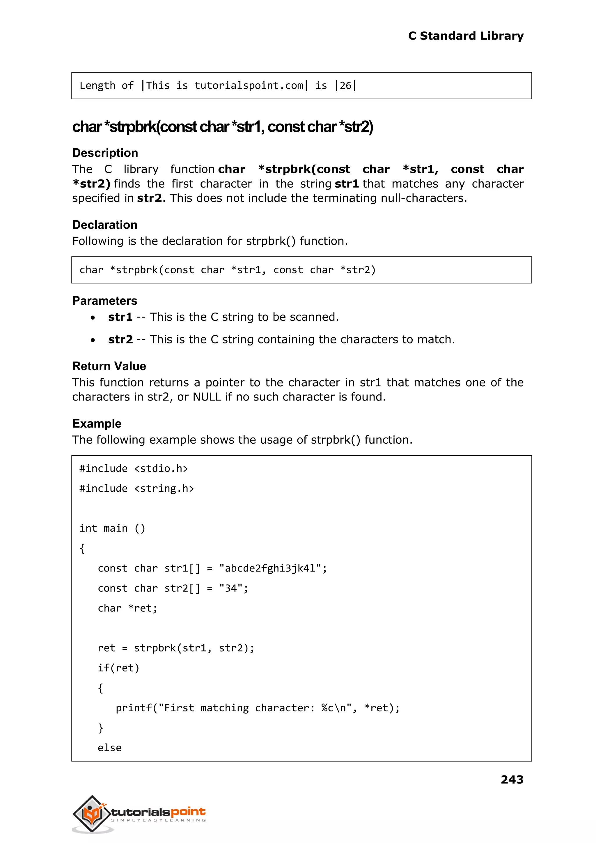 C Standard Library
243
Length of |This is tutorialspoint.com| is |26|
char*strpbrk(constchar*str1,constchar*str2)
Description
The C library function char *strpbrk(const char *str1, const char
*str2) finds the first character in the string str1 that matches any character
specified in str2. This does not include the terminating null-characters.
Declaration
Following is the declaration for strpbrk() function.
char *strpbrk(const char *str1, const char *str2)
Parameters
 str1 -- This is the C string to be scanned.
 str2 -- This is the C string containing the characters to match.
Return Value
This function returns a pointer to the character in str1 that matches one of the
characters in str2, or NULL if no such character is found.
Example
The following example shows the usage of strpbrk() function.
#include <stdio.h>
#include <string.h>
int main ()
{
const char str1[] = "abcde2fghi3jk4l";
const char str2[] = "34";
char *ret;
ret = strpbrk(str1, str2);
if(ret)
{
printf("First matching character: %cn", *ret);
}
else
 