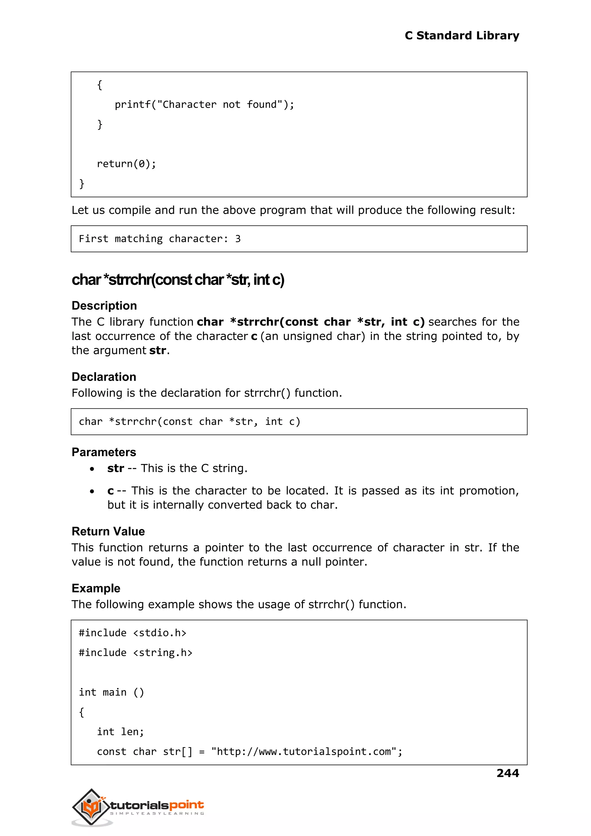 C Standard Library
244
{
printf("Character not found");
}
return(0);
}
Let us compile and run the above program that will produce the following result:
First matching character: 3
char*strrchr(constchar*str,intc)
Description
The C library function char *strrchr(const char *str, int c) searches for the
last occurrence of the character c (an unsigned char) in the string pointed to, by
the argument str.
Declaration
Following is the declaration for strrchr() function.
char *strrchr(const char *str, int c)
Parameters
 str -- This is the C string.
 c -- This is the character to be located. It is passed as its int promotion,
but it is internally converted back to char.
Return Value
This function returns a pointer to the last occurrence of character in str. If the
value is not found, the function returns a null pointer.
Example
The following example shows the usage of strrchr() function.
#include <stdio.h>
#include <string.h>
int main ()
{
int len;
const char str[] = "http://www.tutorialspoint.com";
 