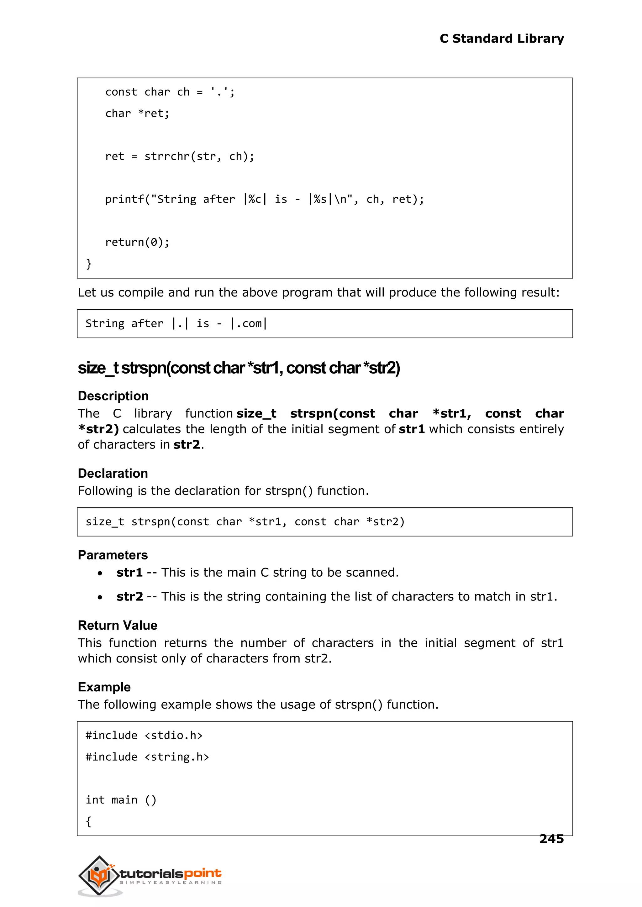 C Standard Library
245
const char ch = '.';
char *ret;
ret = strrchr(str, ch);
printf("String after |%c| is - |%s|n", ch, ret);
return(0);
}
Let us compile and run the above program that will produce the following result:
String after |.| is - |.com|
size_tstrspn(constchar*str1,constchar*str2)
Description
The C library function size_t strspn(const char *str1, const char
*str2) calculates the length of the initial segment of str1 which consists entirely
of characters in str2.
Declaration
Following is the declaration for strspn() function.
size_t strspn(const char *str1, const char *str2)
Parameters
 str1 -- This is the main C string to be scanned.
 str2 -- This is the string containing the list of characters to match in str1.
Return Value
This function returns the number of characters in the initial segment of str1
which consist only of characters from str2.
Example
The following example shows the usage of strspn() function.
#include <stdio.h>
#include <string.h>
int main ()
{
 