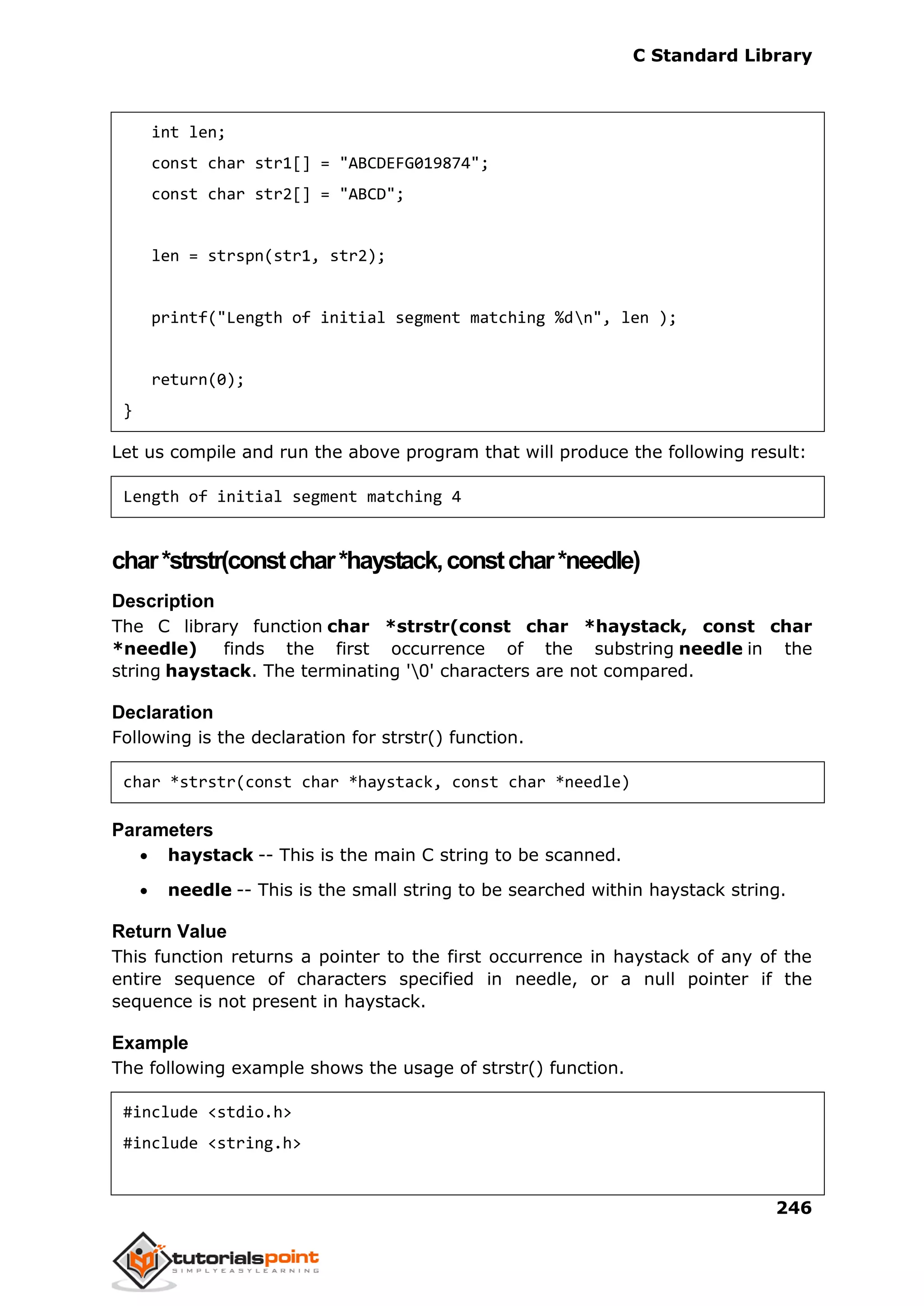 C Standard Library
246
int len;
const char str1[] = "ABCDEFG019874";
const char str2[] = "ABCD";
len = strspn(str1, str2);
printf("Length of initial segment matching %dn", len );
return(0);
}
Let us compile and run the above program that will produce the following result:
Length of initial segment matching 4
char*strstr(constchar*haystack,constchar*needle)
Description
The C library function char *strstr(const char *haystack, const char
*needle) finds the first occurrence of the substring needle in the
string haystack. The terminating '0' characters are not compared.
Declaration
Following is the declaration for strstr() function.
char *strstr(const char *haystack, const char *needle)
Parameters
 haystack -- This is the main C string to be scanned.
 needle -- This is the small string to be searched within haystack string.
Return Value
This function returns a pointer to the first occurrence in haystack of any of the
entire sequence of characters specified in needle, or a null pointer if the
sequence is not present in haystack.
Example
The following example shows the usage of strstr() function.
#include <stdio.h>
#include <string.h>
 