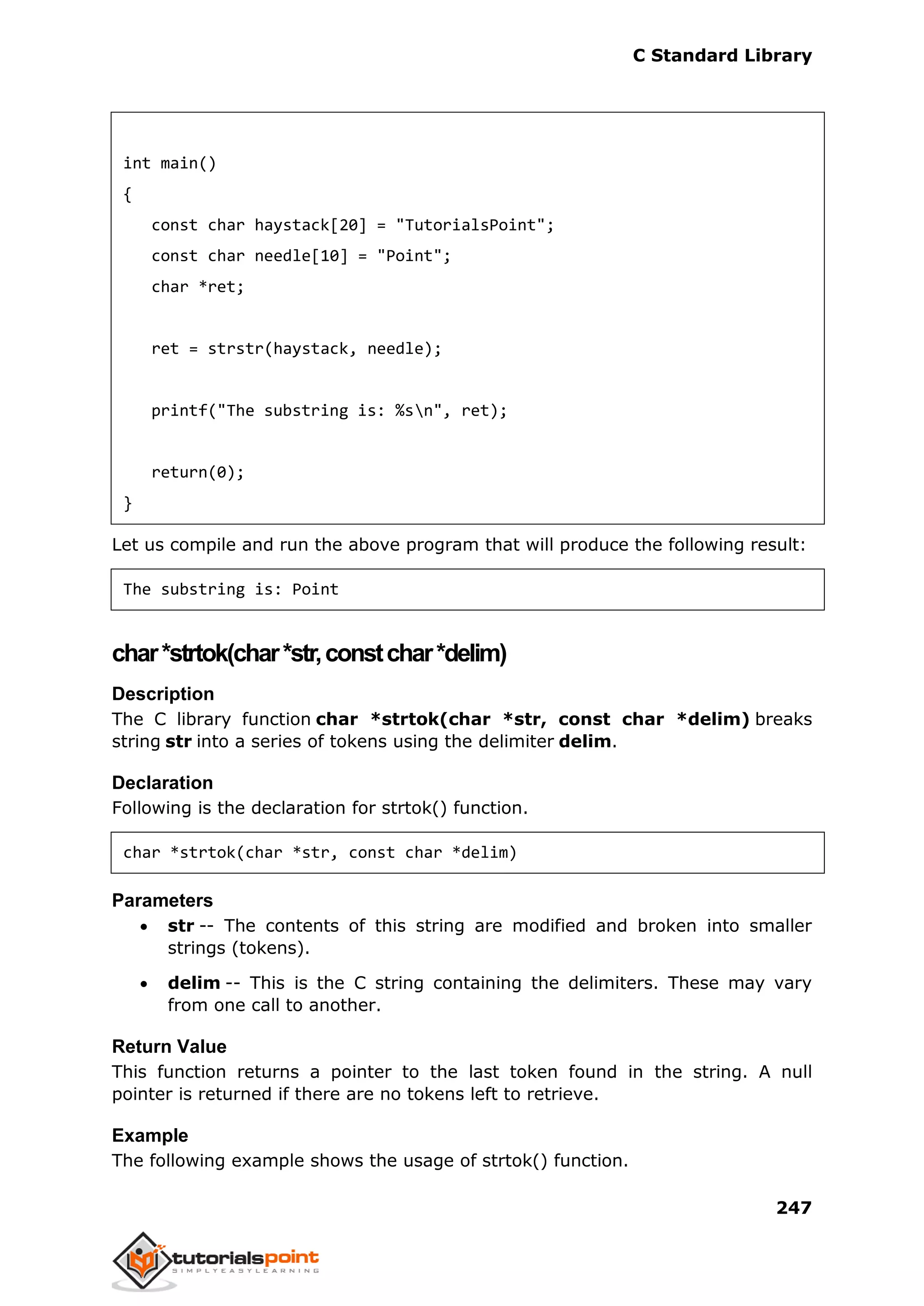 C Standard Library
247
int main()
{
const char haystack[20] = "TutorialsPoint";
const char needle[10] = "Point";
char *ret;
ret = strstr(haystack, needle);
printf("The substring is: %sn", ret);
return(0);
}
Let us compile and run the above program that will produce the following result:
The substring is: Point
char*strtok(char*str,constchar*delim)
Description
The C library function char *strtok(char *str, const char *delim) breaks
string str into a series of tokens using the delimiter delim.
Declaration
Following is the declaration for strtok() function.
char *strtok(char *str, const char *delim)
Parameters
 str -- The contents of this string are modified and broken into smaller
strings (tokens).
 delim -- This is the C string containing the delimiters. These may vary
from one call to another.
Return Value
This function returns a pointer to the last token found in the string. A null
pointer is returned if there are no tokens left to retrieve.
Example
The following example shows the usage of strtok() function.
 
