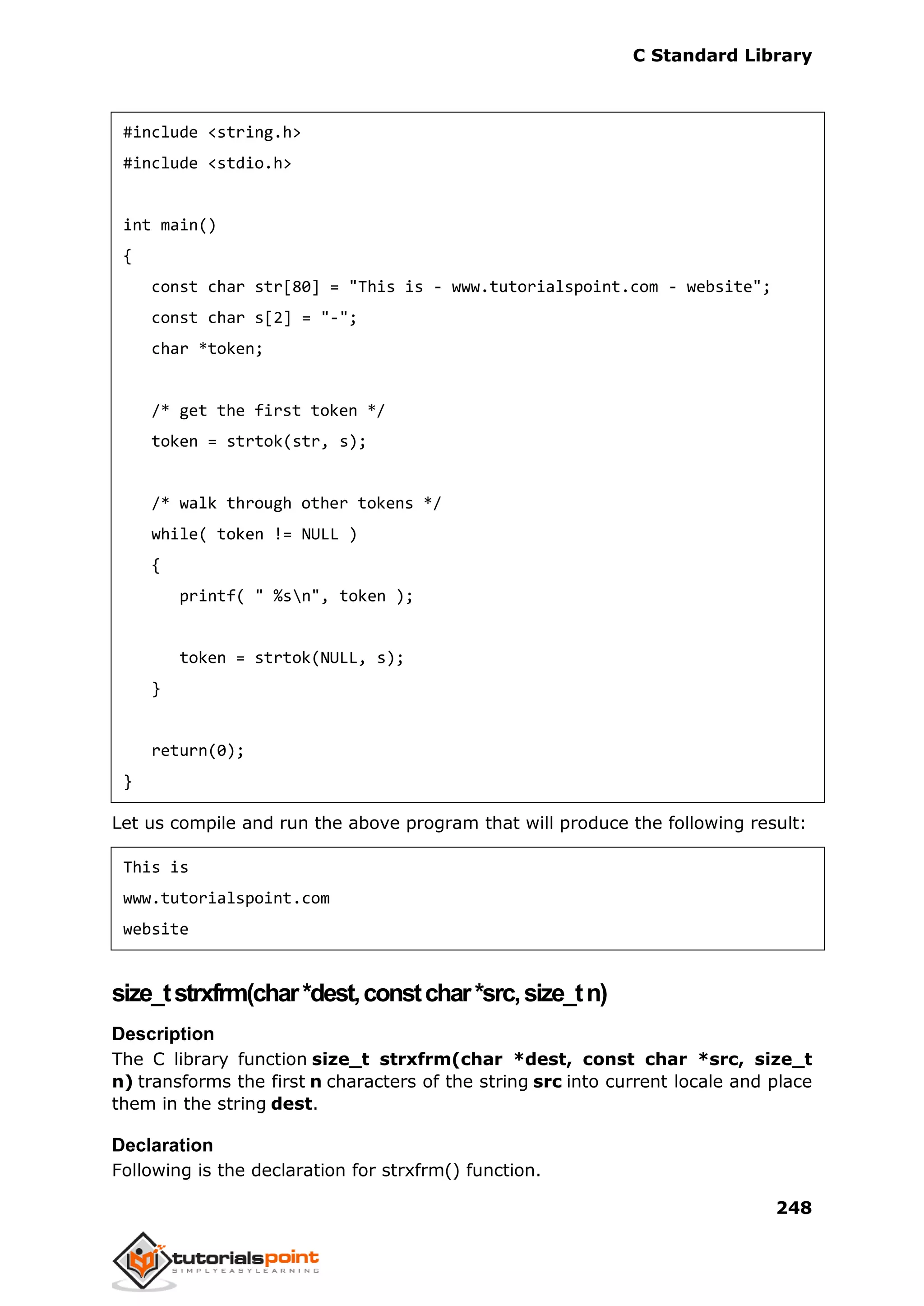 C Standard Library
248
#include <string.h>
#include <stdio.h>
int main()
{
const char str[80] = "This is - www.tutorialspoint.com - website";
const char s[2] = "-";
char *token;
/* get the first token */
token = strtok(str, s);
/* walk through other tokens */
while( token != NULL )
{
printf( " %sn", token );
token = strtok(NULL, s);
}
return(0);
}
Let us compile and run the above program that will produce the following result:
This is
www.tutorialspoint.com
website
size_tstrxfrm(char*dest,constchar*src,size_tn)
Description
The C library function size_t strxfrm(char *dest, const char *src, size_t
n) transforms the first n characters of the string src into current locale and place
them in the string dest.
Declaration
Following is the declaration for strxfrm() function.
 