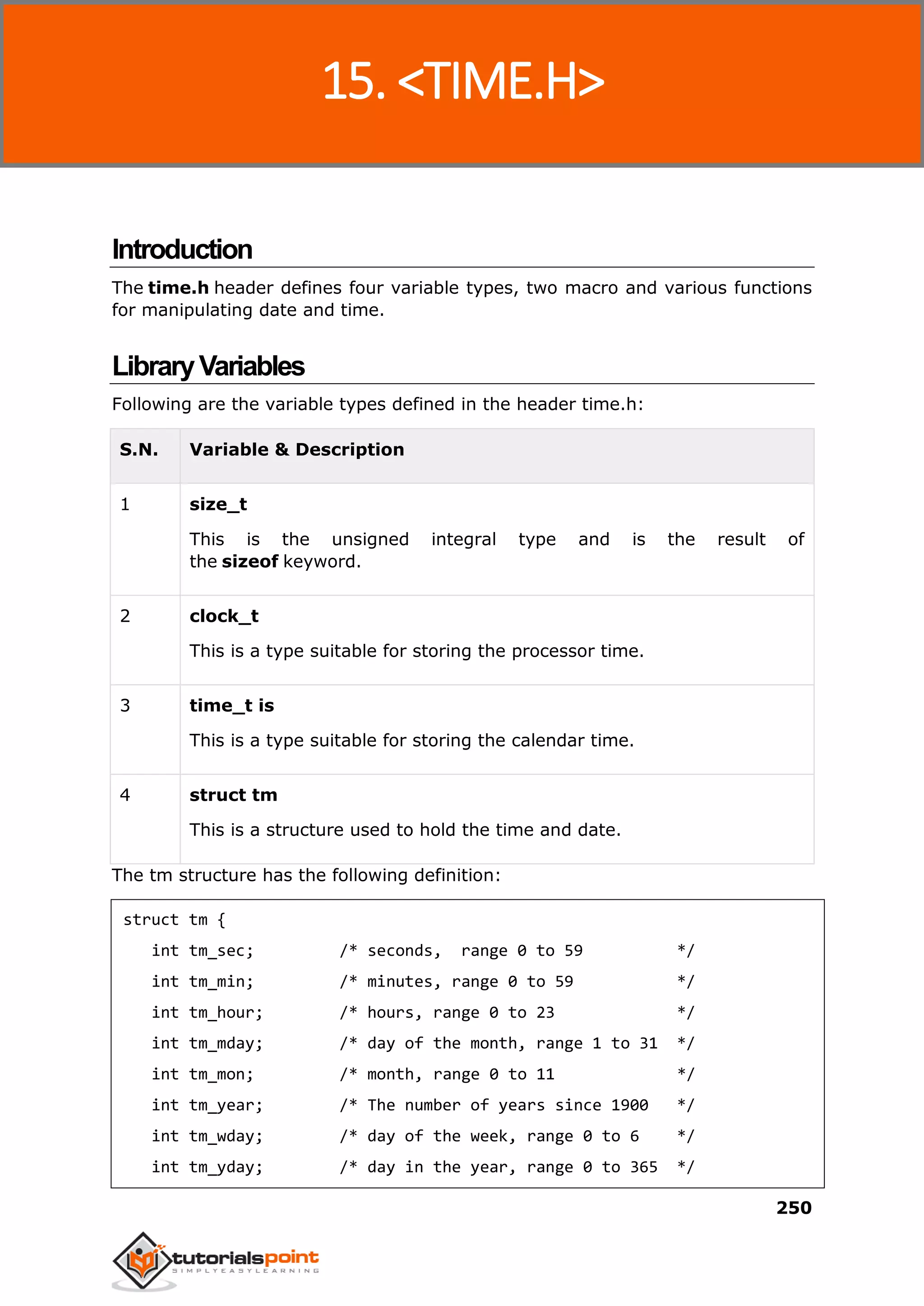C Standard Library
250
Introduction
The time.h header defines four variable types, two macro and various functions
for manipulating date and time.
LibraryVariables
Following are the variable types defined in the header time.h:
S.N. Variable & Description
1 size_t
This is the unsigned integral type and is the result of
the sizeof keyword.
2 clock_t
This is a type suitable for storing the processor time.
3 time_t is
This is a type suitable for storing the calendar time.
4 struct tm
This is a structure used to hold the time and date.
The tm structure has the following definition:
struct tm {
int tm_sec; /* seconds, range 0 to 59 */
int tm_min; /* minutes, range 0 to 59 */
int tm_hour; /* hours, range 0 to 23 */
int tm_mday; /* day of the month, range 1 to 31 */
int tm_mon; /* month, range 0 to 11 */
int tm_year; /* The number of years since 1900 */
int tm_wday; /* day of the week, range 0 to 6 */
int tm_yday; /* day in the year, range 0 to 365 */
15. <TIME.H>
 