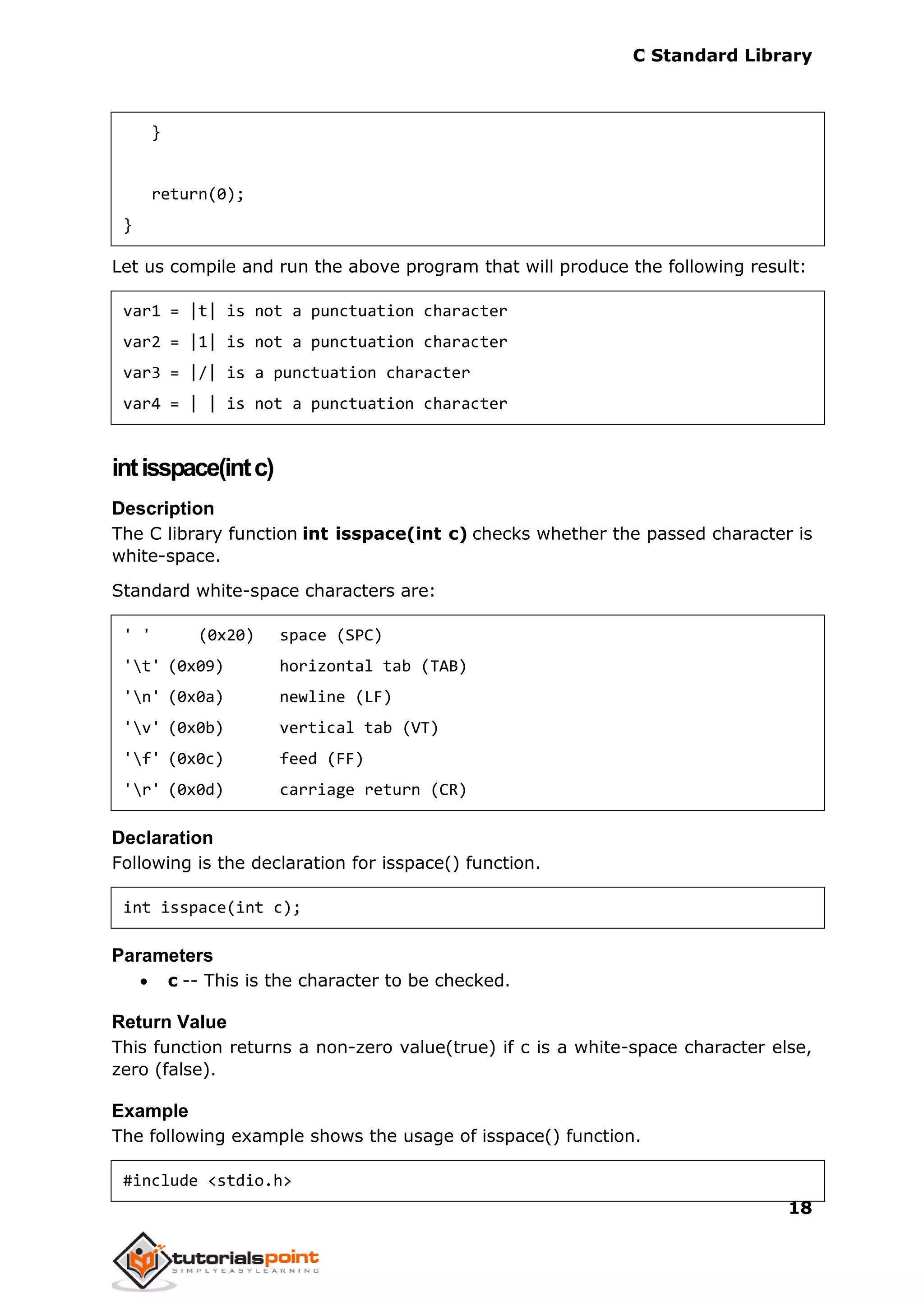 C Standard Library
18
}
return(0);
}
Let us compile and run the above program that will produce the following result:
var1 = |t| is not a punctuation character
var2 = |1| is not a punctuation character
var3 = |/| is a punctuation character
var4 = | | is not a punctuation character
intisspace(intc)
Description
The C library function int isspace(int c) checks whether the passed character is
white-space.
Standard white-space characters are:
' ' (0x20) space (SPC)
't' (0x09) horizontal tab (TAB)
'n' (0x0a) newline (LF)
'v' (0x0b) vertical tab (VT)
'f' (0x0c) feed (FF)
'r' (0x0d) carriage return (CR)
Declaration
Following is the declaration for isspace() function.
int isspace(int c);
Parameters
 c -- This is the character to be checked.
Return Value
This function returns a non-zero value(true) if c is a white-space character else,
zero (false).
Example
The following example shows the usage of isspace() function.
#include <stdio.h>
 