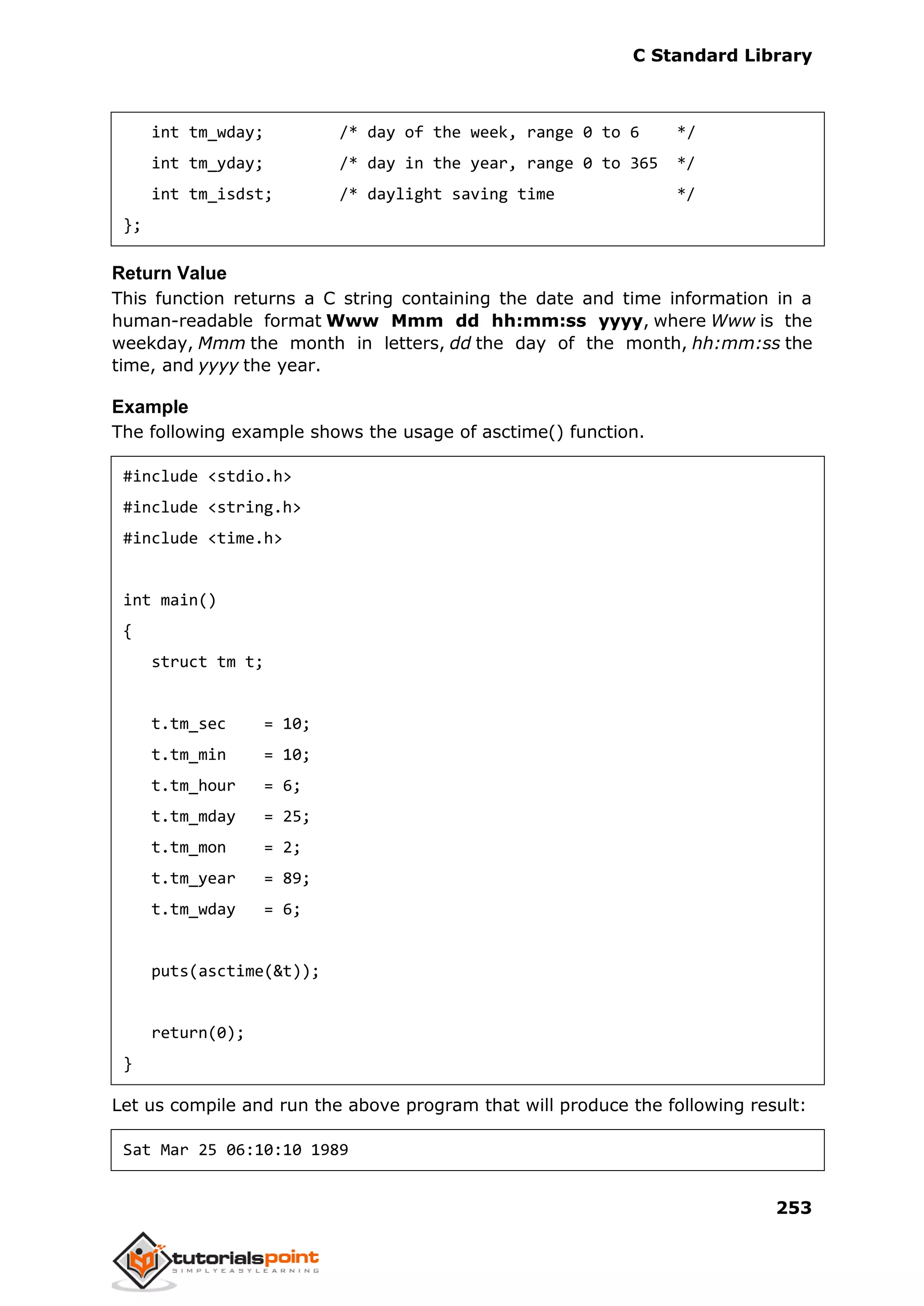 C Standard Library
253
int tm_wday; /* day of the week, range 0 to 6 */
int tm_yday; /* day in the year, range 0 to 365 */
int tm_isdst; /* daylight saving time */
};
Return Value
This function returns a C string containing the date and time information in a
human-readable format Www Mmm dd hh:mm:ss yyyy, where Www is the
weekday, Mmm the month in letters, dd the day of the month, hh:mm:ss the
time, and yyyy the year.
Example
The following example shows the usage of asctime() function.
#include <stdio.h>
#include <string.h>
#include <time.h>
int main()
{
struct tm t;
t.tm_sec = 10;
t.tm_min = 10;
t.tm_hour = 6;
t.tm_mday = 25;
t.tm_mon = 2;
t.tm_year = 89;
t.tm_wday = 6;
puts(asctime(&t));
return(0);
}
Let us compile and run the above program that will produce the following result:
Sat Mar 25 06:10:10 1989
 