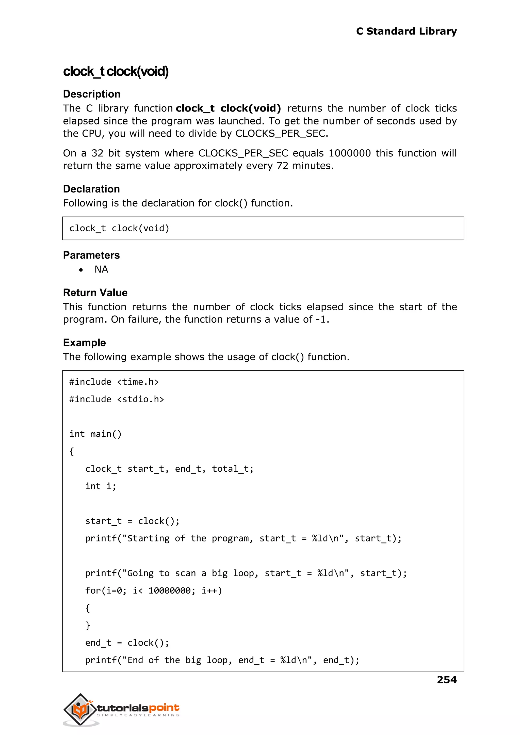 C Standard Library
254
clock_tclock(void)
Description
The C library function clock_t clock(void) returns the number of clock ticks
elapsed since the program was launched. To get the number of seconds used by
the CPU, you will need to divide by CLOCKS_PER_SEC.
On a 32 bit system where CLOCKS_PER_SEC equals 1000000 this function will
return the same value approximately every 72 minutes.
Declaration
Following is the declaration for clock() function.
clock_t clock(void)
Parameters
 NA
Return Value
This function returns the number of clock ticks elapsed since the start of the
program. On failure, the function returns a value of -1.
Example
The following example shows the usage of clock() function.
#include <time.h>
#include <stdio.h>
int main()
{
clock_t start_t, end_t, total_t;
int i;
start_t = clock();
printf("Starting of the program, start_t = %ldn", start_t);
printf("Going to scan a big loop, start_t = %ldn", start_t);
for(i=0; i< 10000000; i++)
{
}
end_t = clock();
printf("End of the big loop, end_t = %ldn", end_t);
 