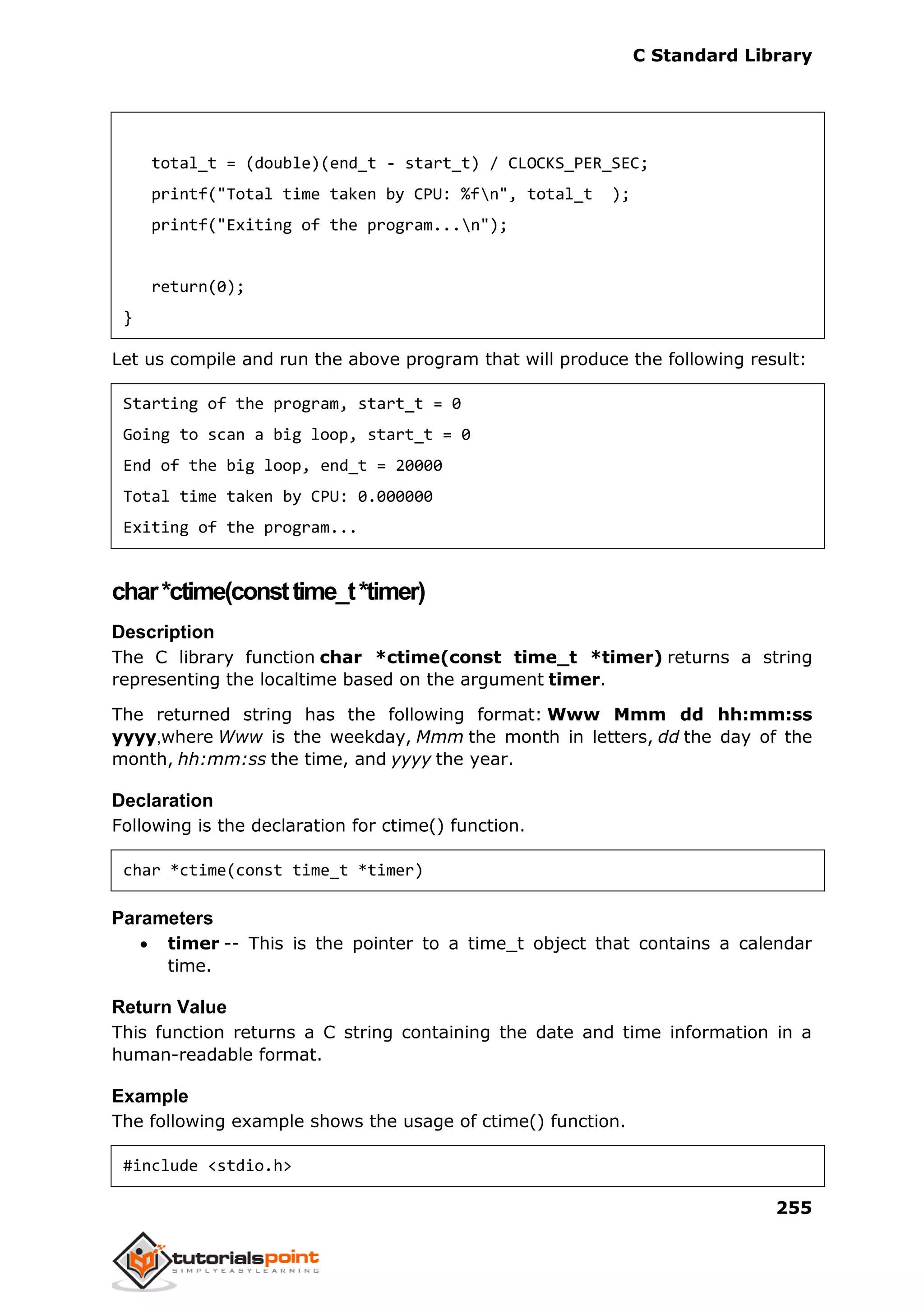 C Standard Library
255
total_t = (double)(end_t - start_t) / CLOCKS_PER_SEC;
printf("Total time taken by CPU: %fn", total_t );
printf("Exiting of the program...n");
return(0);
}
Let us compile and run the above program that will produce the following result:
Starting of the program, start_t = 0
Going to scan a big loop, start_t = 0
End of the big loop, end_t = 20000
Total time taken by CPU: 0.000000
Exiting of the program...
char*ctime(consttime_t*timer)
Description
The C library function char *ctime(const time_t *timer) returns a string
representing the localtime based on the argument timer.
The returned string has the following format: Www Mmm dd hh:mm:ss
yyyy,where Www is the weekday, Mmm the month in letters, dd the day of the
month, hh:mm:ss the time, and yyyy the year.
Declaration
Following is the declaration for ctime() function.
char *ctime(const time_t *timer)
Parameters
 timer -- This is the pointer to a time_t object that contains a calendar
time.
Return Value
This function returns a C string containing the date and time information in a
human-readable format.
Example
The following example shows the usage of ctime() function.
#include <stdio.h>
 