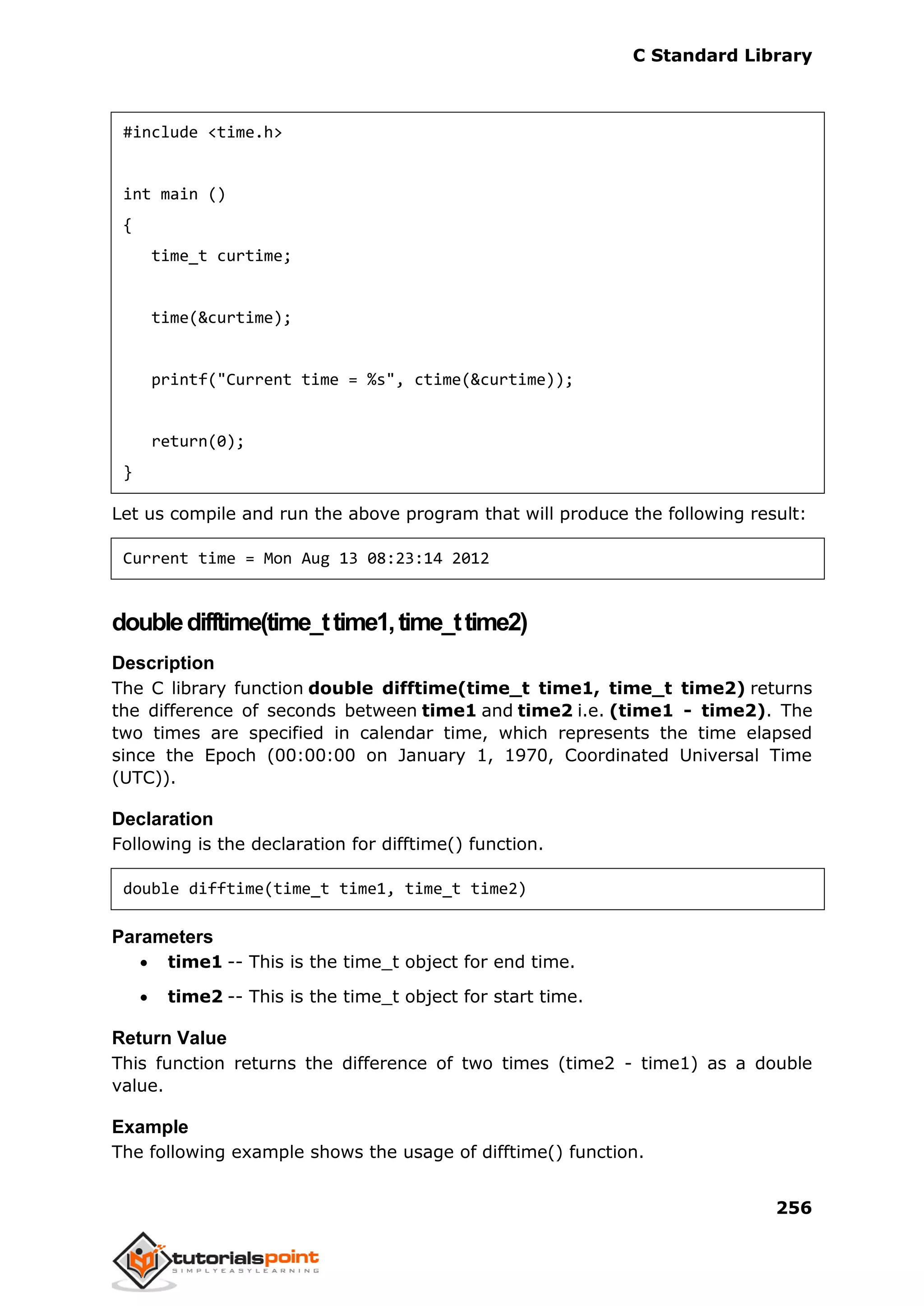 C Standard Library
256
#include <time.h>
int main ()
{
time_t curtime;
time(&curtime);
printf("Current time = %s", ctime(&curtime));
return(0);
}
Let us compile and run the above program that will produce the following result:
Current time = Mon Aug 13 08:23:14 2012
doubledifftime(time_ttime1,time_ttime2)
Description
The C library function double difftime(time_t time1, time_t time2) returns
the difference of seconds between time1 and time2 i.e. (time1 - time2). The
two times are specified in calendar time, which represents the time elapsed
since the Epoch (00:00:00 on January 1, 1970, Coordinated Universal Time
(UTC)).
Declaration
Following is the declaration for difftime() function.
double difftime(time_t time1, time_t time2)
Parameters
 time1 -- This is the time_t object for end time.
 time2 -- This is the time_t object for start time.
Return Value
This function returns the difference of two times (time2 - time1) as a double
value.
Example
The following example shows the usage of difftime() function.
 