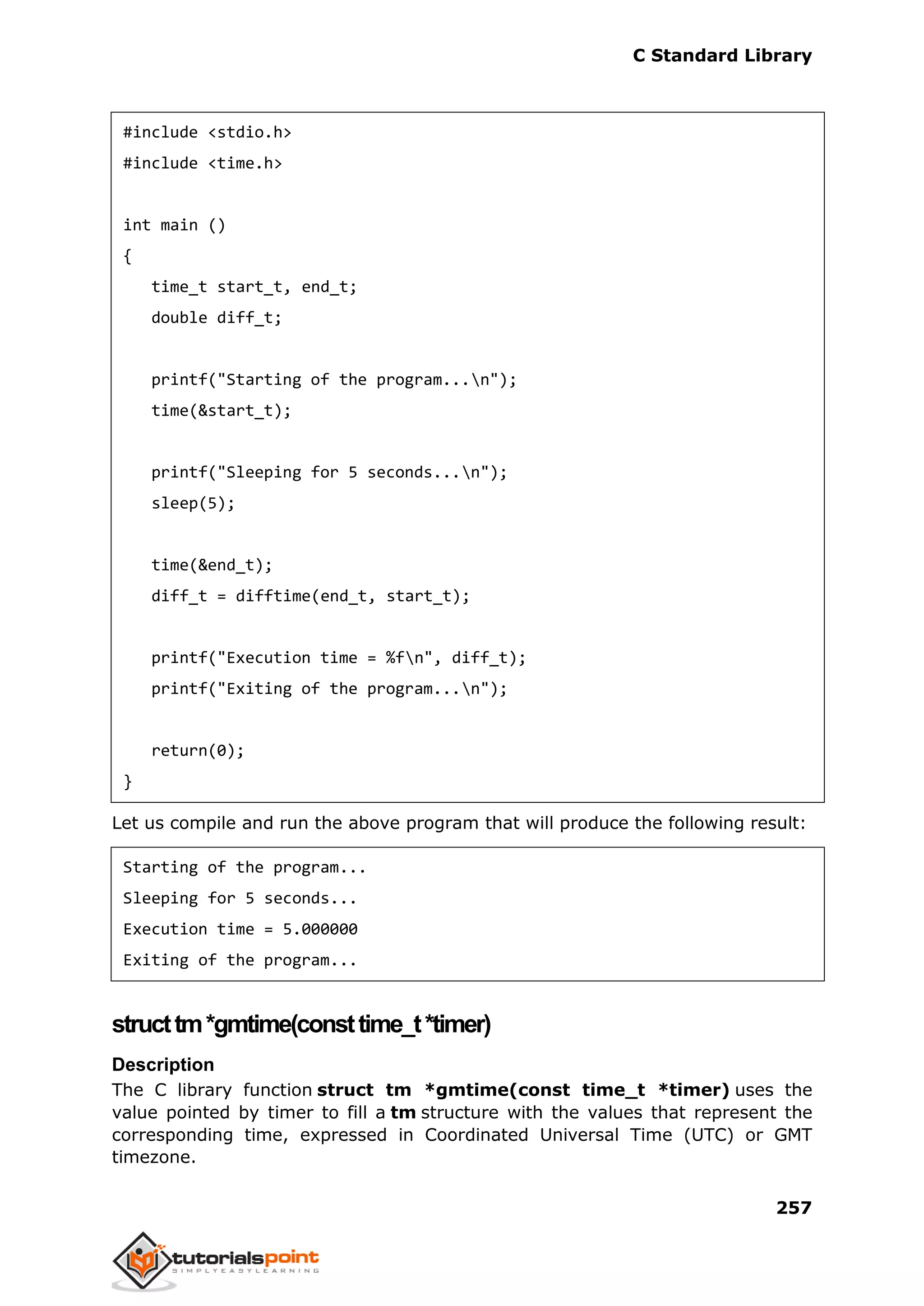 C Standard Library
257
#include <stdio.h>
#include <time.h>
int main ()
{
time_t start_t, end_t;
double diff_t;
printf("Starting of the program...n");
time(&start_t);
printf("Sleeping for 5 seconds...n");
sleep(5);
time(&end_t);
diff_t = difftime(end_t, start_t);
printf("Execution time = %fn", diff_t);
printf("Exiting of the program...n");
return(0);
}
Let us compile and run the above program that will produce the following result:
Starting of the program...
Sleeping for 5 seconds...
Execution time = 5.000000
Exiting of the program...
structtm*gmtime(consttime_t*timer)
Description
The C library function struct tm *gmtime(const time_t *timer) uses the
value pointed by timer to fill a tm structure with the values that represent the
corresponding time, expressed in Coordinated Universal Time (UTC) or GMT
timezone.
 