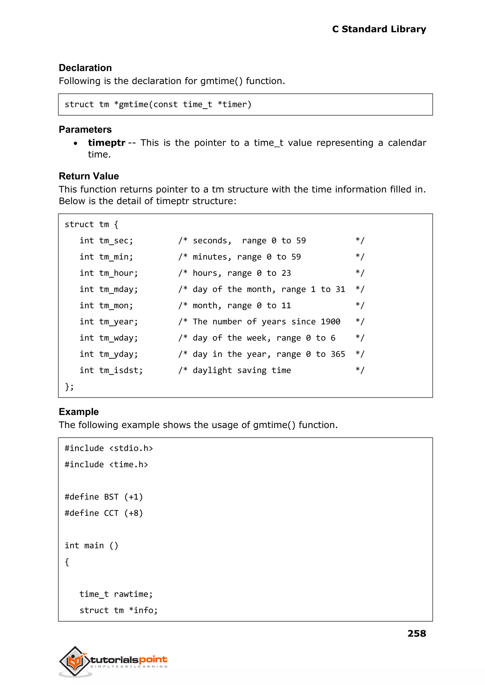 C Standard Library
258
Declaration
Following is the declaration for gmtime() function.
struct tm *gmtime(const time_t *timer)
Parameters
 timeptr -- This is the pointer to a time_t value representing a calendar
time.
Return Value
This function returns pointer to a tm structure with the time information filled in.
Below is the detail of timeptr structure:
struct tm {
int tm_sec; /* seconds, range 0 to 59 */
int tm_min; /* minutes, range 0 to 59 */
int tm_hour; /* hours, range 0 to 23 */
int tm_mday; /* day of the month, range 1 to 31 */
int tm_mon; /* month, range 0 to 11 */
int tm_year; /* The number of years since 1900 */
int tm_wday; /* day of the week, range 0 to 6 */
int tm_yday; /* day in the year, range 0 to 365 */
int tm_isdst; /* daylight saving time */
};
Example
The following example shows the usage of gmtime() function.
#include <stdio.h>
#include <time.h>
#define BST (+1)
#define CCT (+8)
int main ()
{
time_t rawtime;
struct tm *info;
 