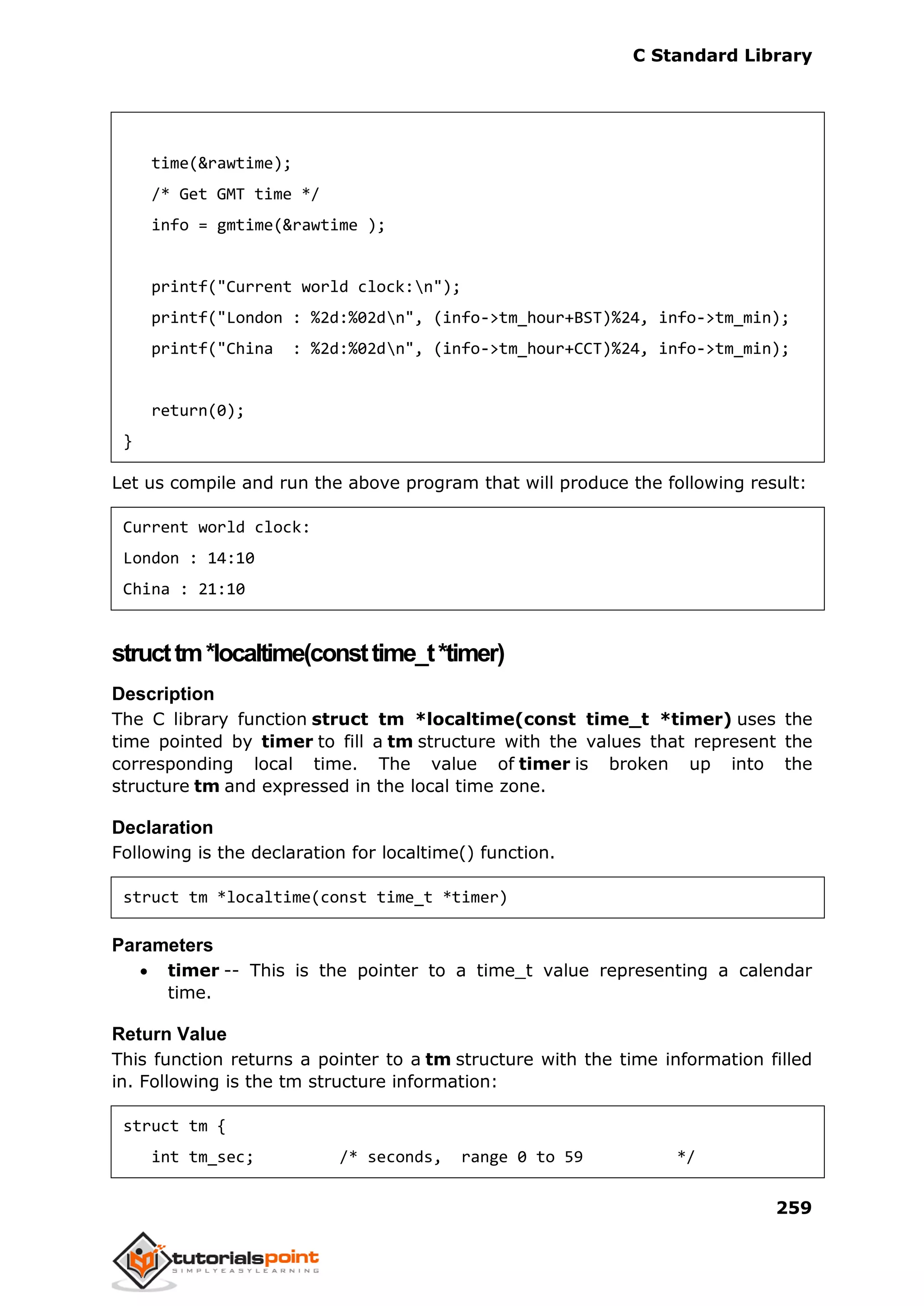 C Standard Library
259
time(&rawtime);
/* Get GMT time */
info = gmtime(&rawtime );
printf("Current world clock:n");
printf("London : %2d:%02dn", (info->tm_hour+BST)%24, info->tm_min);
printf("China : %2d:%02dn", (info->tm_hour+CCT)%24, info->tm_min);
return(0);
}
Let us compile and run the above program that will produce the following result:
Current world clock:
London : 14:10
China : 21:10
structtm*localtime(consttime_t*timer)
Description
The C library function struct tm *localtime(const time_t *timer) uses the
time pointed by timer to fill a tm structure with the values that represent the
corresponding local time. The value of timer is broken up into the
structure tm and expressed in the local time zone.
Declaration
Following is the declaration for localtime() function.
struct tm *localtime(const time_t *timer)
Parameters
 timer -- This is the pointer to a time_t value representing a calendar
time.
Return Value
This function returns a pointer to a tm structure with the time information filled
in. Following is the tm structure information:
struct tm {
int tm_sec; /* seconds, range 0 to 59 */
 