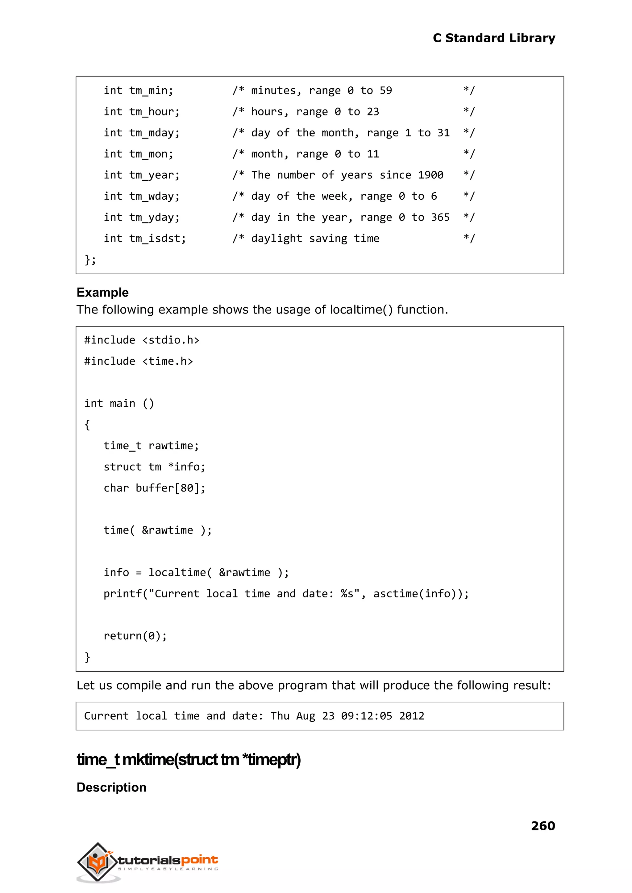 C Standard Library
260
int tm_min; /* minutes, range 0 to 59 */
int tm_hour; /* hours, range 0 to 23 */
int tm_mday; /* day of the month, range 1 to 31 */
int tm_mon; /* month, range 0 to 11 */
int tm_year; /* The number of years since 1900 */
int tm_wday; /* day of the week, range 0 to 6 */
int tm_yday; /* day in the year, range 0 to 365 */
int tm_isdst; /* daylight saving time */
};
Example
The following example shows the usage of localtime() function.
#include <stdio.h>
#include <time.h>
int main ()
{
time_t rawtime;
struct tm *info;
char buffer[80];
time( &rawtime );
info = localtime( &rawtime );
printf("Current local time and date: %s", asctime(info));
return(0);
}
Let us compile and run the above program that will produce the following result:
Current local time and date: Thu Aug 23 09:12:05 2012
time_tmktime(structtm*timeptr)
Description
 