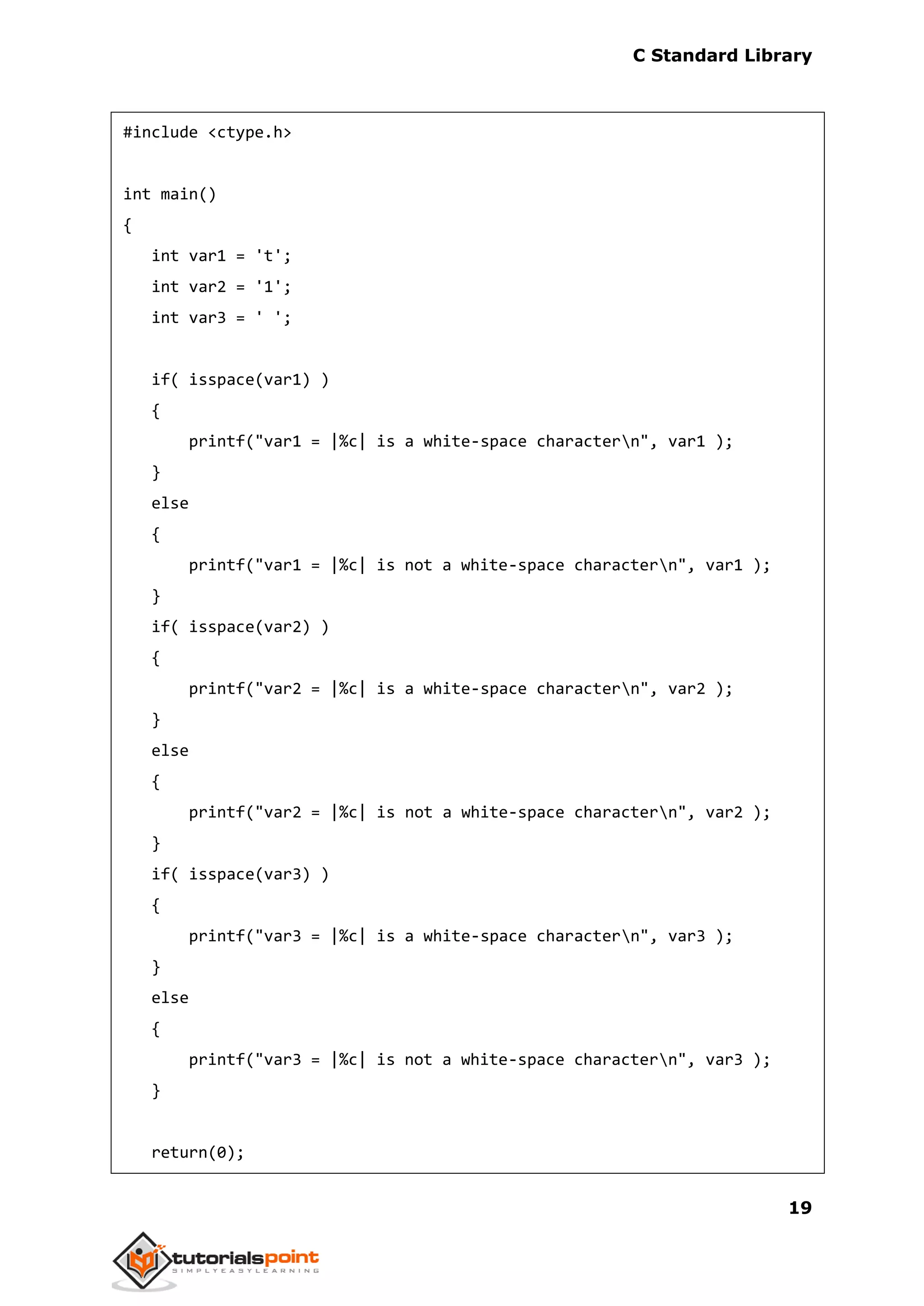 C Standard Library
19
#include <ctype.h>
int main()
{
int var1 = 't';
int var2 = '1';
int var3 = ' ';
if( isspace(var1) )
{
printf("var1 = |%c| is a white-space charactern", var1 );
}
else
{
printf("var1 = |%c| is not a white-space charactern", var1 );
}
if( isspace(var2) )
{
printf("var2 = |%c| is a white-space charactern", var2 );
}
else
{
printf("var2 = |%c| is not a white-space charactern", var2 );
}
if( isspace(var3) )
{
printf("var3 = |%c| is a white-space charactern", var3 );
}
else
{
printf("var3 = |%c| is not a white-space charactern", var3 );
}
return(0);
 