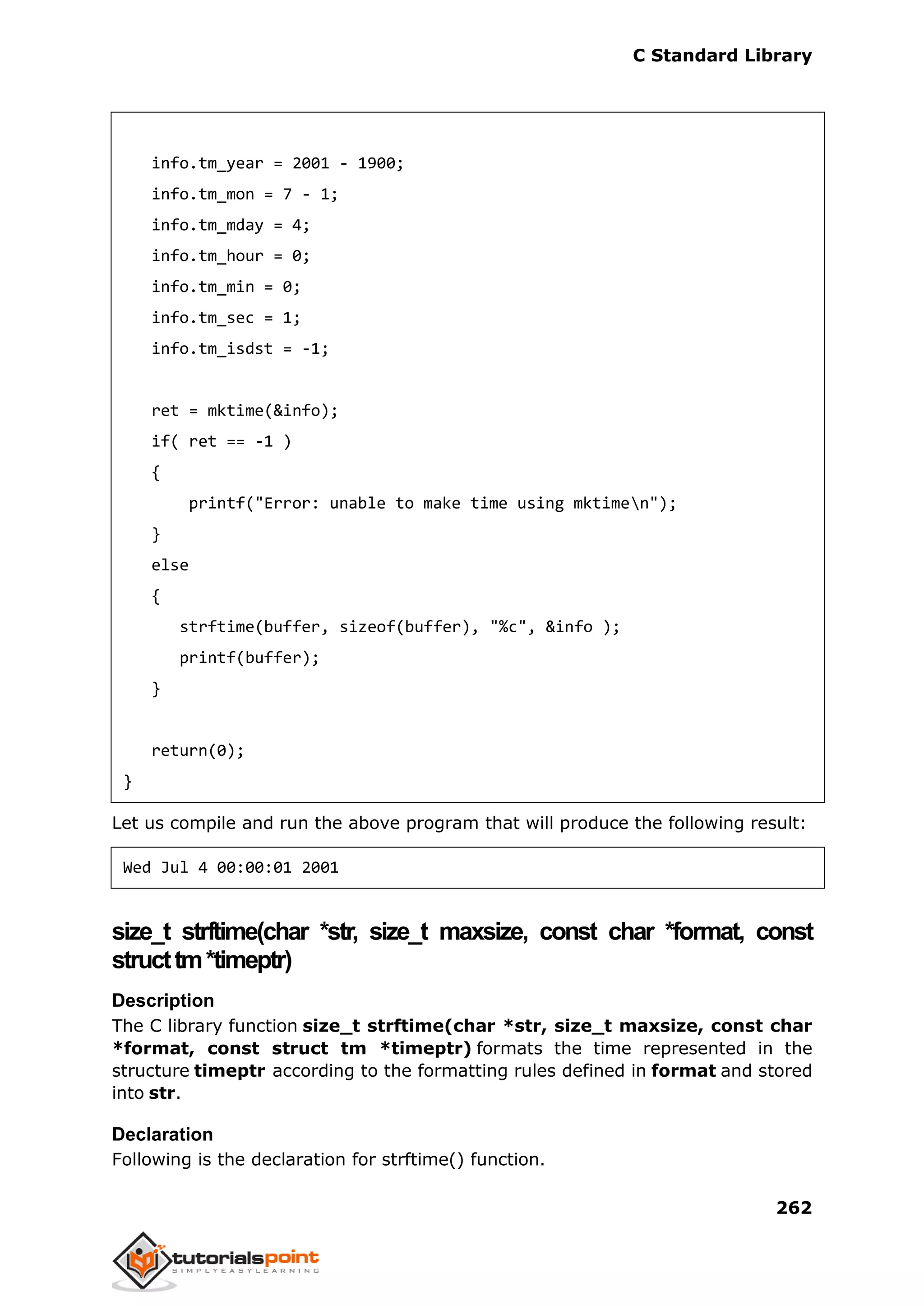 C Standard Library
262
info.tm_year = 2001 - 1900;
info.tm_mon = 7 - 1;
info.tm_mday = 4;
info.tm_hour = 0;
info.tm_min = 0;
info.tm_sec = 1;
info.tm_isdst = -1;
ret = mktime(&info);
if( ret == -1 )
{
printf("Error: unable to make time using mktimen");
}
else
{
strftime(buffer, sizeof(buffer), "%c", &info );
printf(buffer);
}
return(0);
}
Let us compile and run the above program that will produce the following result:
Wed Jul 4 00:00:01 2001
size_t strftime(char *str, size_t maxsize, const char *format, const
structtm*timeptr)
Description
The C library function size_t strftime(char *str, size_t maxsize, const char
*format, const struct tm *timeptr) formats the time represented in the
structure timeptr according to the formatting rules defined in format and stored
into str.
Declaration
Following is the declaration for strftime() function.
 