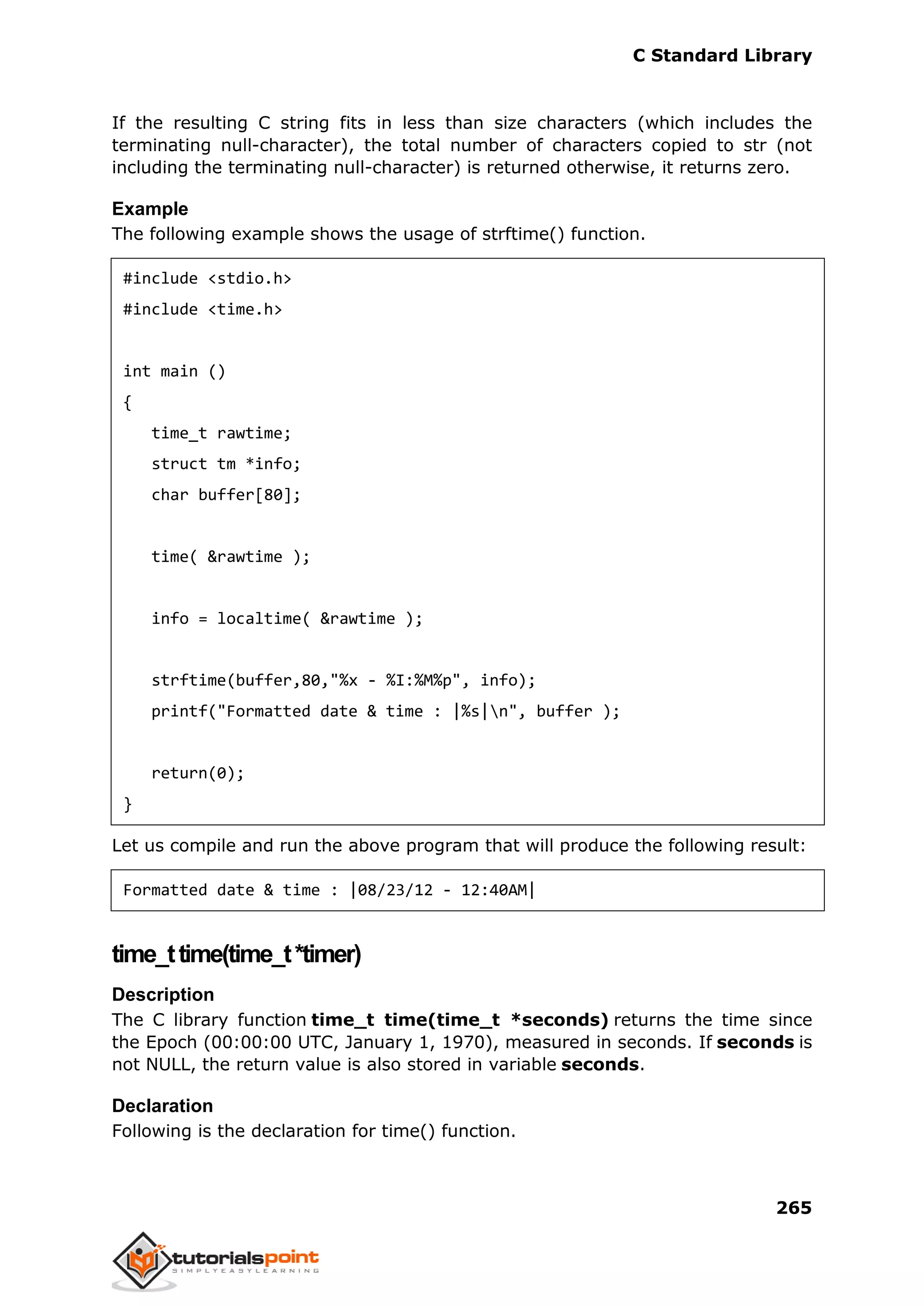 C Standard Library
265
If the resulting C string fits in less than size characters (which includes the
terminating null-character), the total number of characters copied to str (not
including the terminating null-character) is returned otherwise, it returns zero.
Example
The following example shows the usage of strftime() function.
#include <stdio.h>
#include <time.h>
int main ()
{
time_t rawtime;
struct tm *info;
char buffer[80];
time( &rawtime );
info = localtime( &rawtime );
strftime(buffer,80,"%x - %I:%M%p", info);
printf("Formatted date & time : |%s|n", buffer );
return(0);
}
Let us compile and run the above program that will produce the following result:
Formatted date & time : |08/23/12 - 12:40AM|
time_ttime(time_t*timer)
Description
The C library function time_t time(time_t *seconds) returns the time since
the Epoch (00:00:00 UTC, January 1, 1970), measured in seconds. If seconds is
not NULL, the return value is also stored in variable seconds.
Declaration
Following is the declaration for time() function.
 