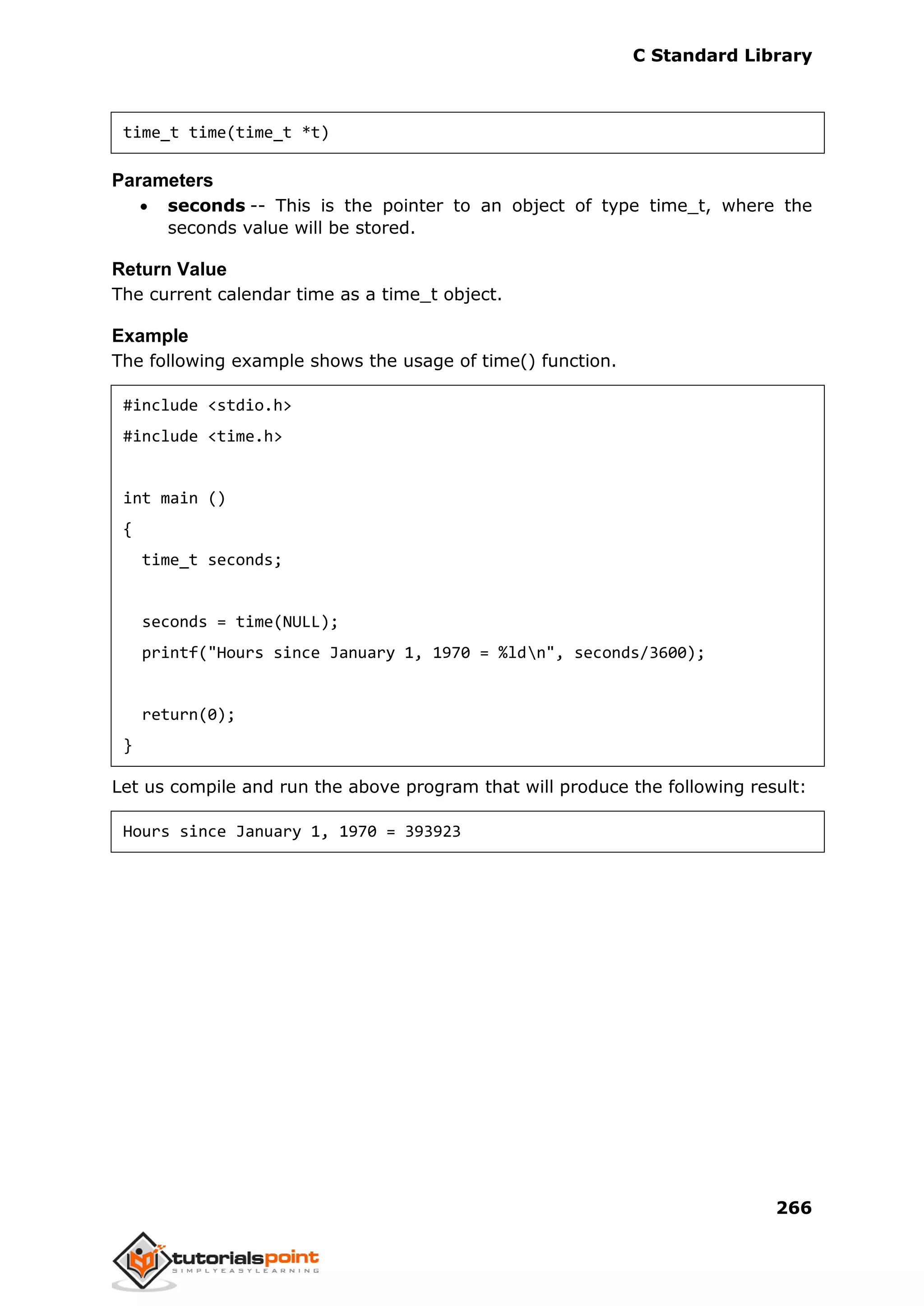 C Standard Library
266
time_t time(time_t *t)
Parameters
 seconds -- This is the pointer to an object of type time_t, where the
seconds value will be stored.
Return Value
The current calendar time as a time_t object.
Example
The following example shows the usage of time() function.
#include <stdio.h>
#include <time.h>
int main ()
{
time_t seconds;
seconds = time(NULL);
printf("Hours since January 1, 1970 = %ldn", seconds/3600);
return(0);
}
Let us compile and run the above program that will produce the following result:
Hours since January 1, 1970 = 393923
 