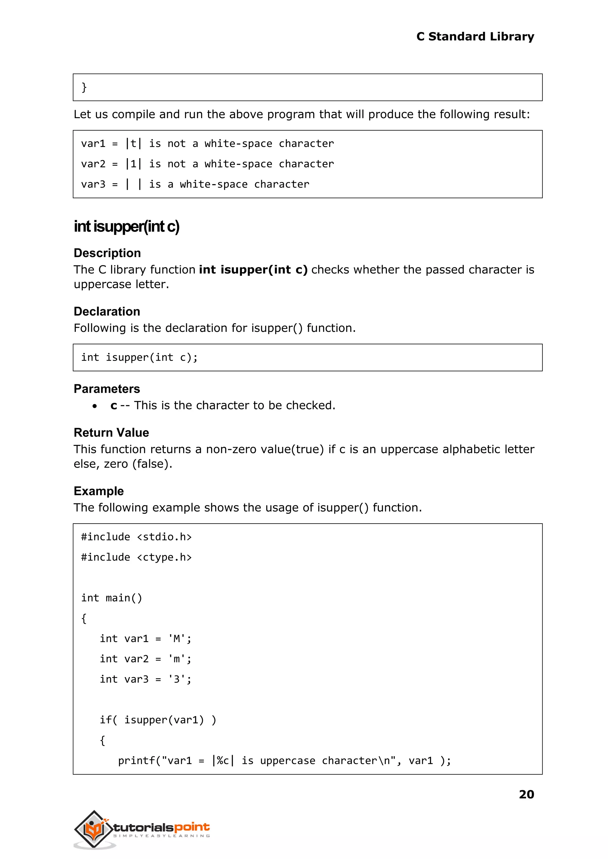 C Standard Library
20
}
Let us compile and run the above program that will produce the following result:
var1 = |t| is not a white-space character
var2 = |1| is not a white-space character
var3 = | | is a white-space character
intisupper(intc)
Description
The C library function int isupper(int c) checks whether the passed character is
uppercase letter.
Declaration
Following is the declaration for isupper() function.
int isupper(int c);
Parameters
 c -- This is the character to be checked.
Return Value
This function returns a non-zero value(true) if c is an uppercase alphabetic letter
else, zero (false).
Example
The following example shows the usage of isupper() function.
#include <stdio.h>
#include <ctype.h>
int main()
{
int var1 = 'M';
int var2 = 'm';
int var3 = '3';
if( isupper(var1) )
{
printf("var1 = |%c| is uppercase charactern", var1 );
 