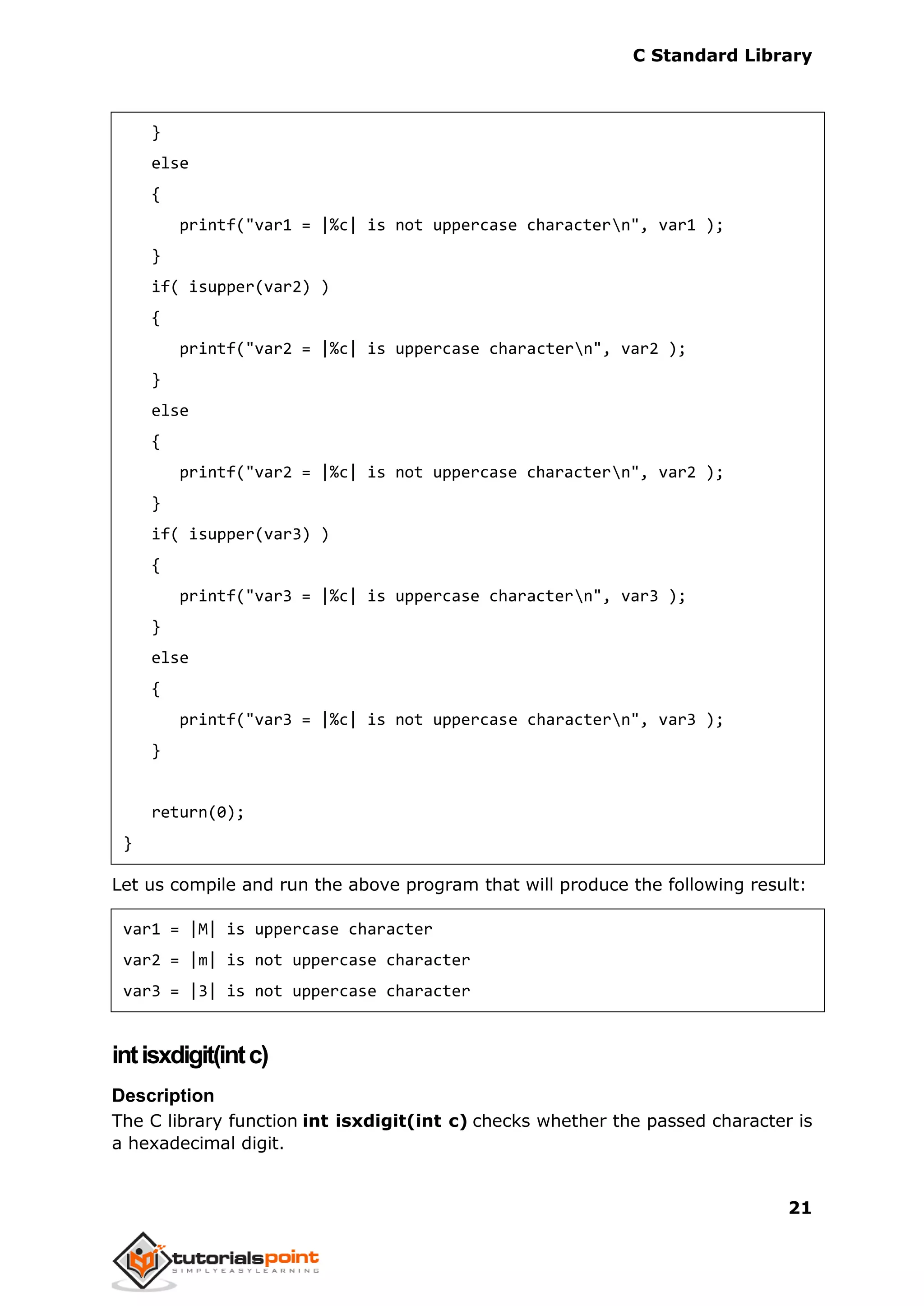 C Standard Library
21
}
else
{
printf("var1 = |%c| is not uppercase charactern", var1 );
}
if( isupper(var2) )
{
printf("var2 = |%c| is uppercase charactern", var2 );
}
else
{
printf("var2 = |%c| is not uppercase charactern", var2 );
}
if( isupper(var3) )
{
printf("var3 = |%c| is uppercase charactern", var3 );
}
else
{
printf("var3 = |%c| is not uppercase charactern", var3 );
}
return(0);
}
Let us compile and run the above program that will produce the following result:
var1 = |M| is uppercase character
var2 = |m| is not uppercase character
var3 = |3| is not uppercase character
intisxdigit(intc)
Description
The C library function int isxdigit(int c) checks whether the passed character is
a hexadecimal digit.
 