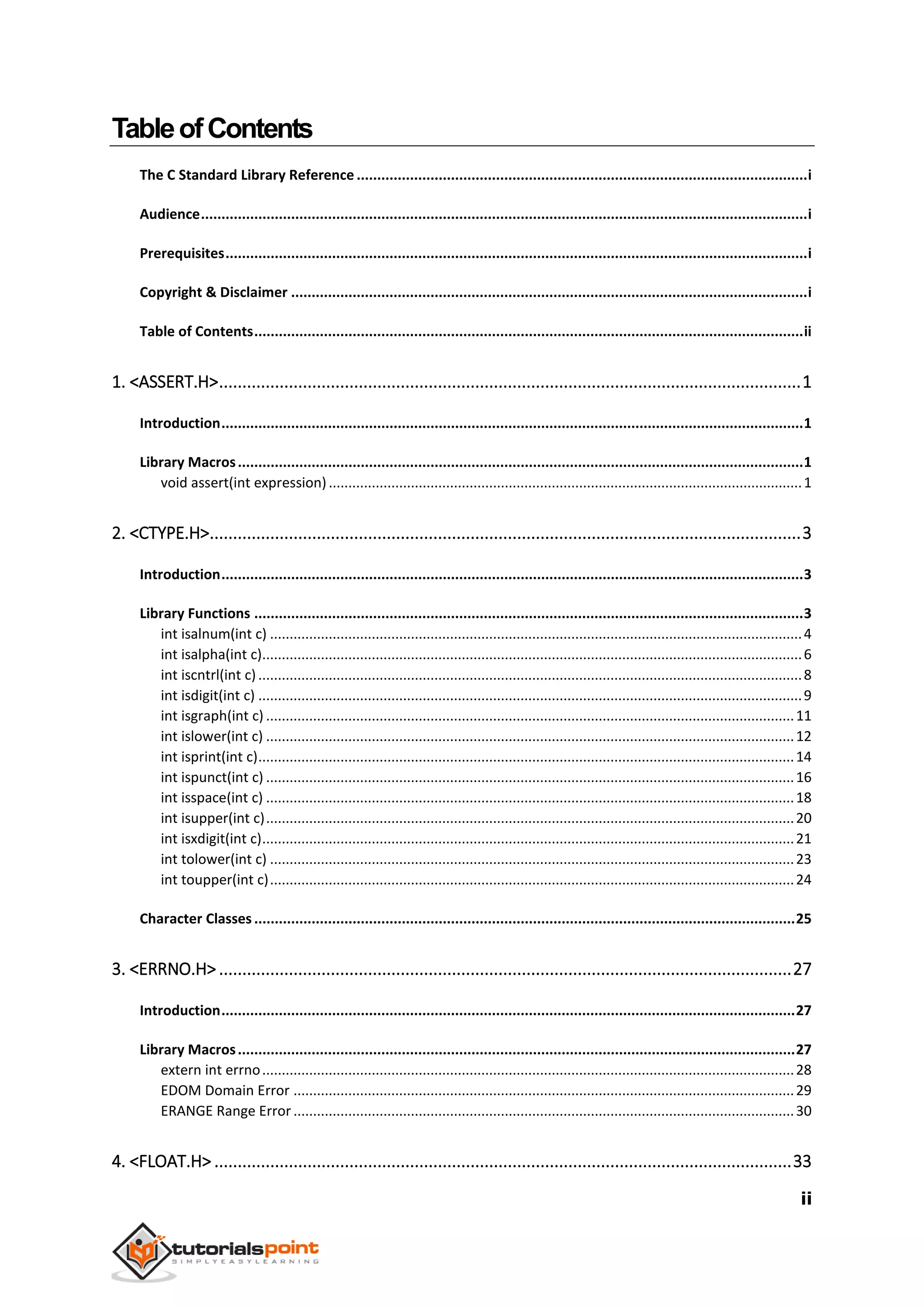 ii
TableofContents
The C Standard Library Reference ..............................................................................................................i
Audience....................................................................................................................................................i
Prerequisites..............................................................................................................................................i
Copyright & Disclaimer ..............................................................................................................................i
Table of Contents......................................................................................................................................ii
1. <ASSERT.H>.............................................................................................................................1
Introduction..............................................................................................................................................1
Library Macros..........................................................................................................................................1
void assert(int expression).........................................................................................................................1
2. <CTYPE.H>...............................................................................................................................3
Introduction..............................................................................................................................................3
Library Functions ......................................................................................................................................3
int isalnum(int c) ........................................................................................................................................4
int isalpha(int c)..........................................................................................................................................6
int iscntrl(int c)...........................................................................................................................................8
int isdigit(int c) ...........................................................................................................................................9
int isgraph(int c) .......................................................................................................................................11
int islower(int c) .......................................................................................................................................12
int isprint(int c).........................................................................................................................................14
int ispunct(int c) .......................................................................................................................................16
int isspace(int c) .......................................................................................................................................18
int isupper(int c).......................................................................................................................................20
int isxdigit(int c)........................................................................................................................................21
int tolower(int c) ......................................................................................................................................23
int toupper(int c)......................................................................................................................................24
Character Classes ....................................................................................................................................25
3. <ERRNO.H> ...........................................................................................................................27
Introduction............................................................................................................................................27
Library Macros........................................................................................................................................27
extern int errno........................................................................................................................................28
EDOM Domain Error ................................................................................................................................29
ERANGE Range Error ................................................................................................................................30
4. <FLOAT.H> ............................................................................................................................33
 