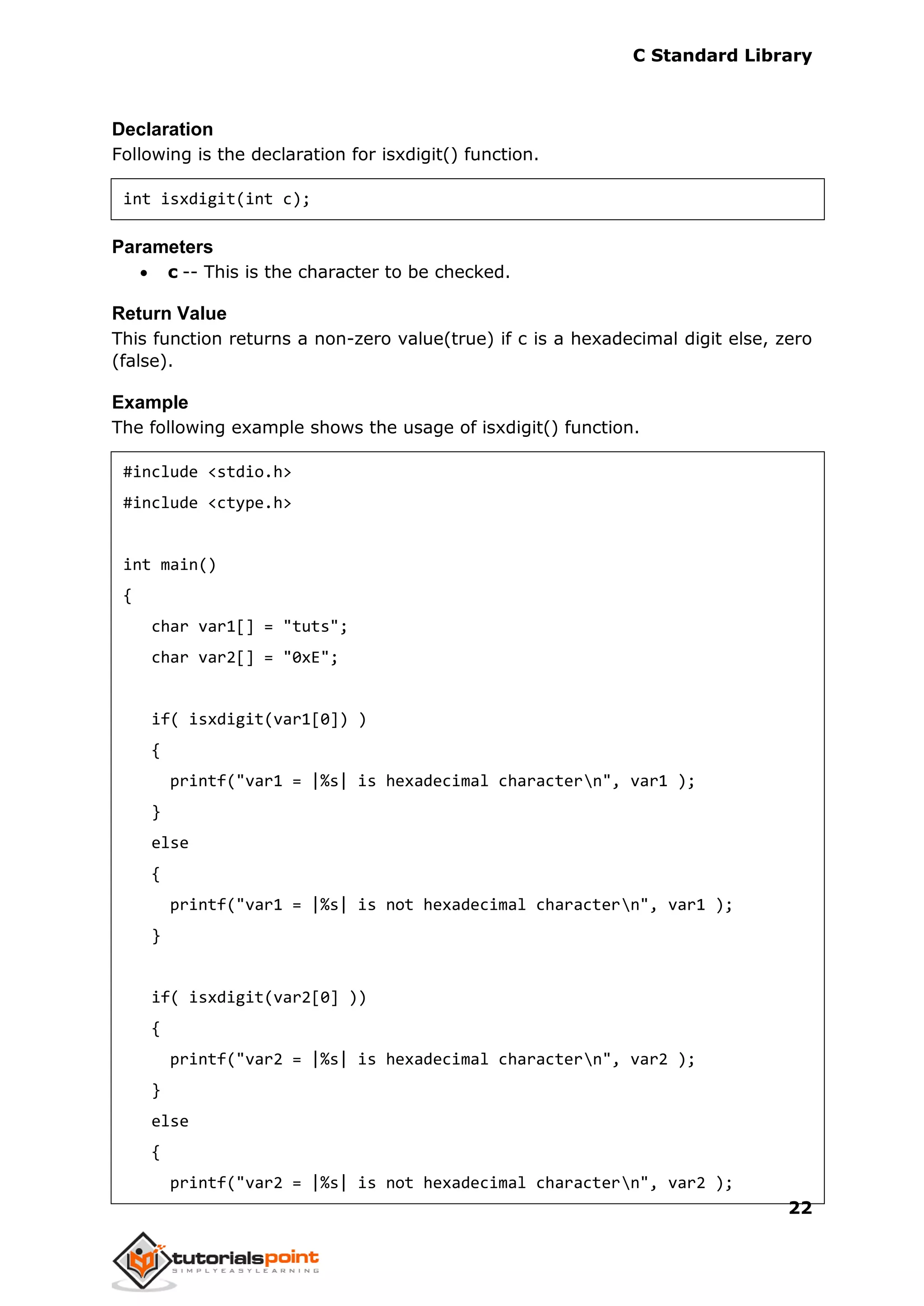 C Standard Library
22
Declaration
Following is the declaration for isxdigit() function.
int isxdigit(int c);
Parameters
 c -- This is the character to be checked.
Return Value
This function returns a non-zero value(true) if c is a hexadecimal digit else, zero
(false).
Example
The following example shows the usage of isxdigit() function.
#include <stdio.h>
#include <ctype.h>
int main()
{
char var1[] = "tuts";
char var2[] = "0xE";
if( isxdigit(var1[0]) )
{
printf("var1 = |%s| is hexadecimal charactern", var1 );
}
else
{
printf("var1 = |%s| is not hexadecimal charactern", var1 );
}
if( isxdigit(var2[0] ))
{
printf("var2 = |%s| is hexadecimal charactern", var2 );
}
else
{
printf("var2 = |%s| is not hexadecimal charactern", var2 );
 