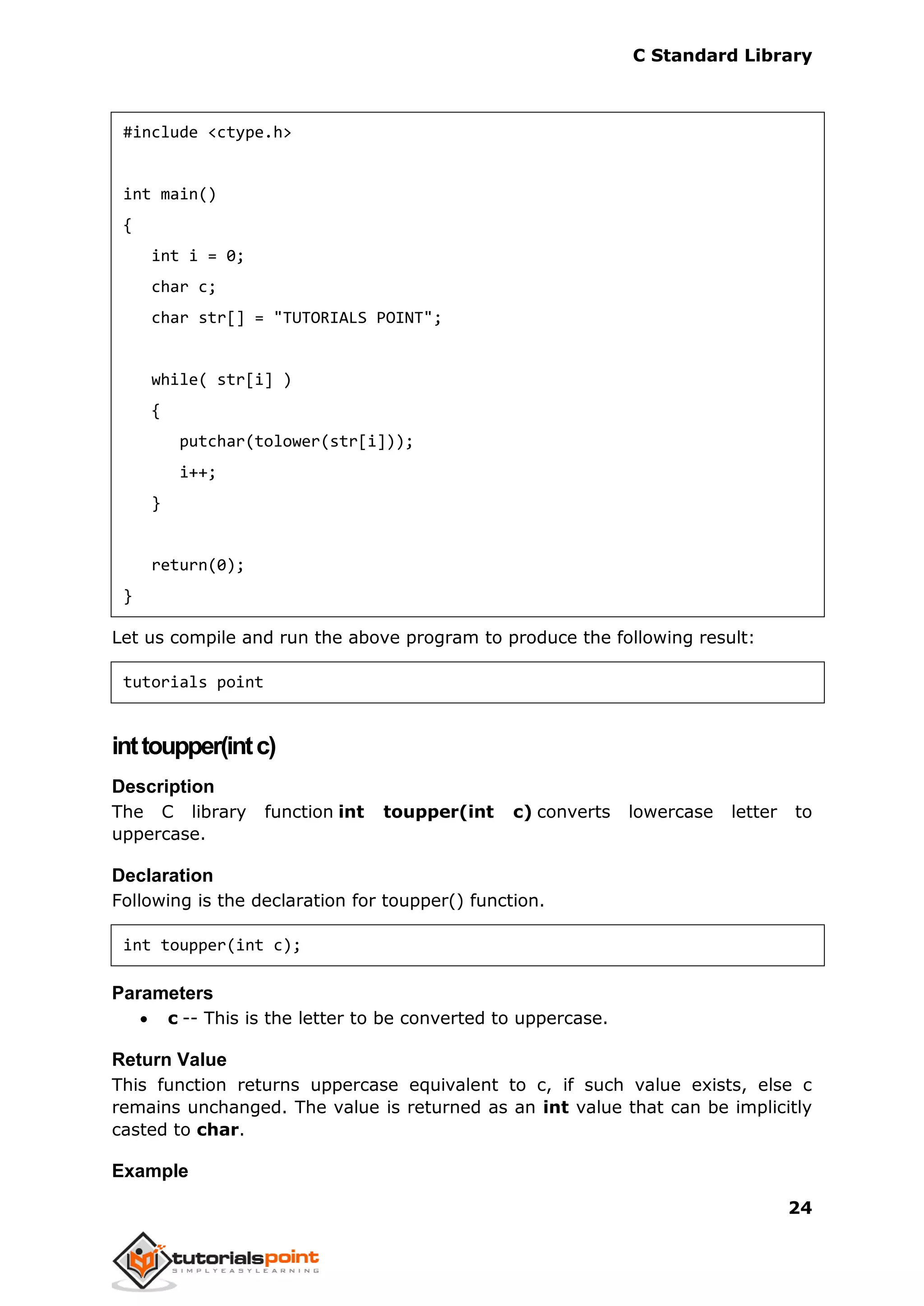 C Standard Library
24
#include <ctype.h>
int main()
{
int i = 0;
char c;
char str[] = "TUTORIALS POINT";
while( str[i] )
{
putchar(tolower(str[i]));
i++;
}
return(0);
}
Let us compile and run the above program to produce the following result:
tutorials point
inttoupper(intc)
Description
The C library function int toupper(int c) converts lowercase letter to
uppercase.
Declaration
Following is the declaration for toupper() function.
int toupper(int c);
Parameters
 c -- This is the letter to be converted to uppercase.
Return Value
This function returns uppercase equivalent to c, if such value exists, else c
remains unchanged. The value is returned as an int value that can be implicitly
casted to char.
Example
 