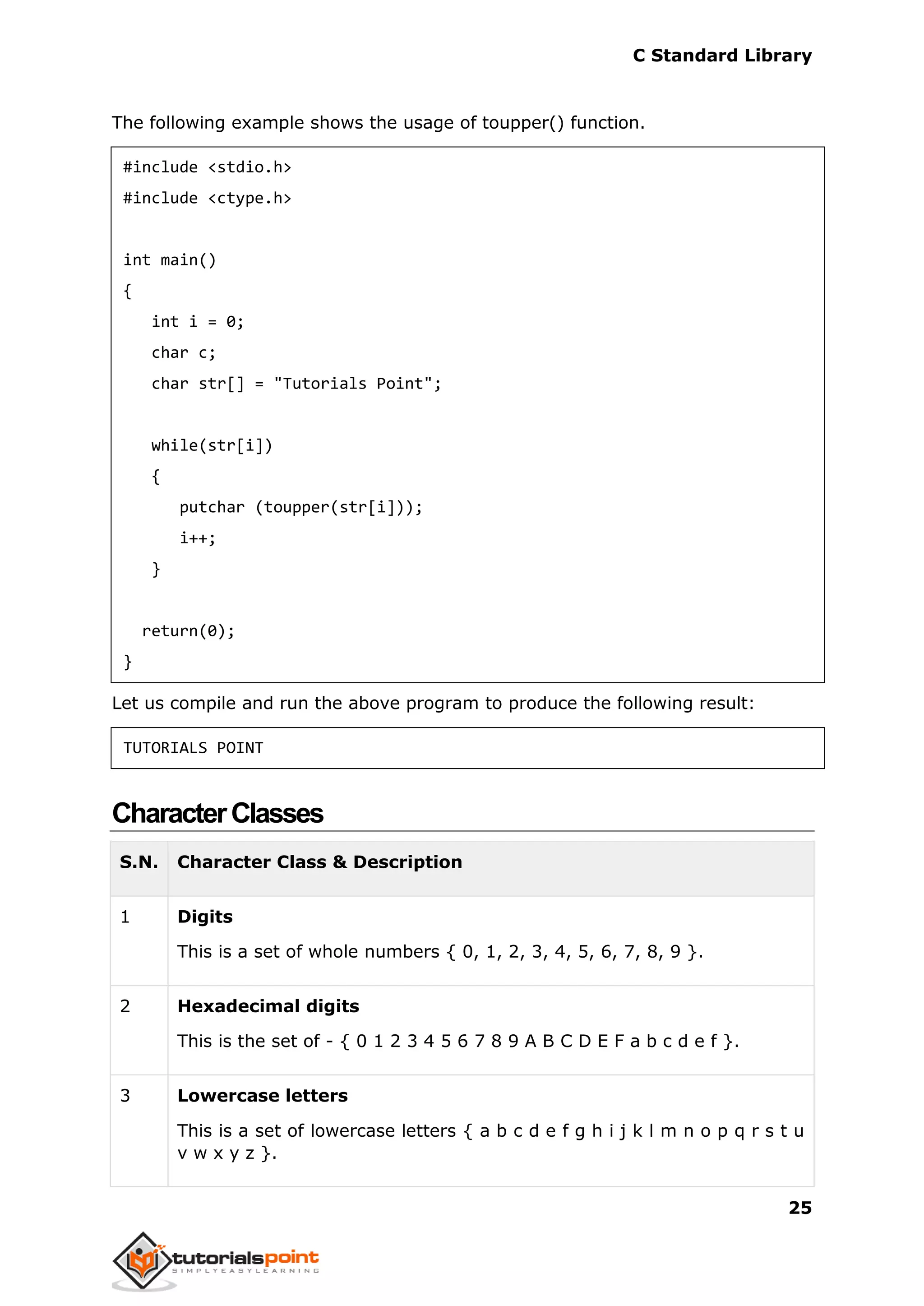 C Standard Library
25
The following example shows the usage of toupper() function.
#include <stdio.h>
#include <ctype.h>
int main()
{
int i = 0;
char c;
char str[] = "Tutorials Point";
while(str[i])
{
putchar (toupper(str[i]));
i++;
}
return(0);
}
Let us compile and run the above program to produce the following result:
TUTORIALS POINT
CharacterClasses
S.N. Character Class & Description
1 Digits
This is a set of whole numbers { 0, 1, 2, 3, 4, 5, 6, 7, 8, 9 }.
2 Hexadecimal digits
This is the set of - { 0 1 2 3 4 5 6 7 8 9 A B C D E F a b c d e f }.
3 Lowercase letters
This is a set of lowercase letters { a b c d e f g h i j k l m n o p q r s t u
v w x y z }.
 
