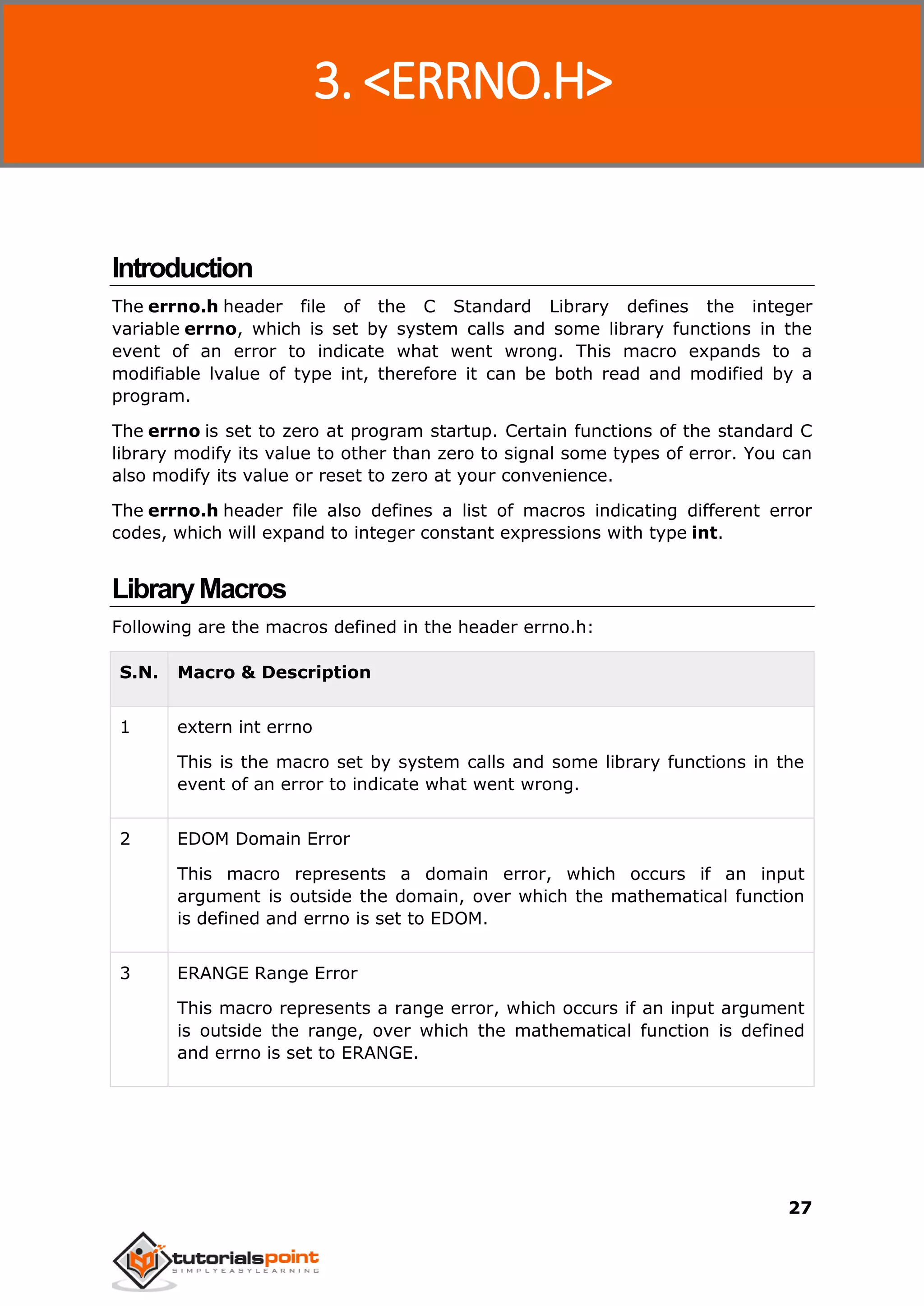 C Standard Library
27
Introduction
The errno.h header file of the C Standard Library defines the integer
variable errno, which is set by system calls and some library functions in the
event of an error to indicate what went wrong. This macro expands to a
modifiable lvalue of type int, therefore it can be both read and modified by a
program.
The errno is set to zero at program startup. Certain functions of the standard C
library modify its value to other than zero to signal some types of error. You can
also modify its value or reset to zero at your convenience.
The errno.h header file also defines a list of macros indicating different error
codes, which will expand to integer constant expressions with type int.
LibraryMacros
Following are the macros defined in the header errno.h:
S.N. Macro & Description
1 extern int errno
This is the macro set by system calls and some library functions in the
event of an error to indicate what went wrong.
2 EDOM Domain Error
This macro represents a domain error, which occurs if an input
argument is outside the domain, over which the mathematical function
is defined and errno is set to EDOM.
3 ERANGE Range Error
This macro represents a range error, which occurs if an input argument
is outside the range, over which the mathematical function is defined
and errno is set to ERANGE.
3. <ERRNO.H>
 